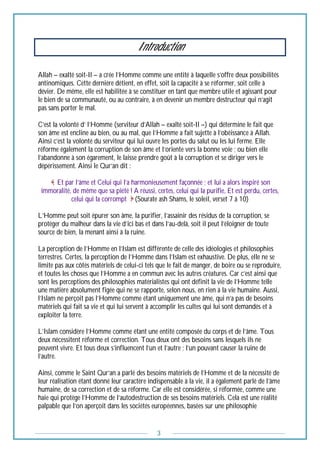 3
Introduction
Allah – exalté soit-Il – a crée l’Homme comme une entité à laquelle s’offre deux possibilités
antinomiques. Cette dernière détient, en effet, soit la capacité à se réformer, soit celle à
dévier. De même, elle est habilitée à se constituer en tant que membre utile et agissant pour
le bien de sa communauté, ou au contraire, à en devenir un membre destructeur qui n’agit
pas sans porter le mal.
C’est la volonté d’ l’Homme (serviteur d’Allah – exalté soit-Il –) qui détermine le fait que
son âme est encline au bien, ou au mal, que l’Homme a fait sujette à l’obéissance à Allah.
Ainsi c’est la volonté du serviteur qui lui ouvre les portes du salut ou les lui ferme. Elle
réforme également la corruption de son âme et l’oriente vers la bonne voie ; ou bien elle
l’abandonne à son égarement, le laisse prendre goût à la corruption et se diriger vers le
dépérissement. Ainsi le Qur’an dit :
Et par l’âme et Celui qui l’a harmonieusement façonnée ; et lui a alors inspiré son
immoralité, de même que sa piété ! A réussi, certes, celui qui la purifie, Et est perdu, certes,
celui qui la corrompt (Sourate ash Shams, le soleil, verset 7 à 10)
L’Homme peut soit épurer son âme, la purifier, l’assainir des résidus de la corruption, se
protéger du malheur dans la vie d’ici bas et dans l’au-delà, soit il peut l’éloigner de toute
source de bien, la menant ainsi à la ruine.
La perception de l’Homme en l’Islam est différente de celle des idéologies et philosophies
terrestres. Certes, la perception de l’Homme dans l’Islam est exhaustive. De plus, elle ne se
limite pas aux côtés matériels de celui-ci tels que le fait de manger, de boire ou se reproduire,
et toutes les choses que l’Homme a en commun avec les autres créatures. Car c’est ainsi que
sont les perceptions des philosophies matérialistes qui ont définit la vie de l’Homme telle
une matière absolument figée qui ne se rapporte, selon nous, en rien à la vie humaine. Aussi,
l’Islam ne perçoit pas l’Homme comme étant uniquement une âme, qui n’a pas de besoins
matériels qui fait sa vie et qui lui servent à accomplir les cultes qui lui sont demandés et à
exploiter la terre.
L’Islam considère l’Homme comme étant une entité composée du corps et de l’âme. Tous
deux nécessitent réforme et correction. Tous deux ont des besoins sans lesquels ils ne
peuvent vivre. Et tous deux s’influencent l’un et l’autre ; l’un pouvant causer la ruine de
l’autre.
Ainsi, comme le Saint Qur’an a parlé des besoins matériels de l’Homme et de la nécessité de
leur réalisation étant donné leur caractère indispensable à la vie, il a également parlé de l’âme
humaine, de sa correction et de sa réforme. Car elle est considérée, si réformée, comme une
haie qui protège l’Homme de l’autodestruction de ses besoins matériels. Cela est une réalité
palpable que l’on aperçoit dans les sociétés européennes, basées sur une philosophie
 