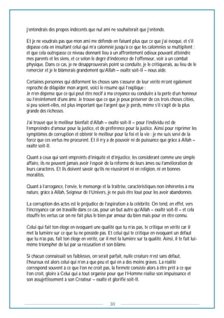 30
j’entendrais des propos indécents que nul ami ne souhaiterait que j’entende.
Et je ne voudrais pas que mon ami me défende en faisant plus que ce que j’ai évoqué, et s'il
dépasse cela en insultant celui qui m’a calomnié jusqu’à ce que les calomnies se multiplient ;
et que cela outrepasse ce niveau donnant lieu à un affrontement odieux pouvant atteindre
mes parents et les siens, et ce selon le degré d’indécence de l’offenseur, voir à un combat
physique. Dans ce cas, je ne désapprouverais point sa conduite, je le critiquerais, au lieu de le
remercier et je le blâmerais grandement qu’Allah – exalté soit-Il – nous aide.
Certaines personnes qui déforment les choses sans s’assurer de leur vérité m’ont également
reproché de dilapider mon argent, voici le résumé qui l’explique :
Je n’en dépense que ce qui peut être nocif à ma croyance ou conduire à la perte d’un honneur
ou l’éreintement d’une âme. Je trouve que ce que je peux préserver de ces trois choses citées,
si peu soient-elles, est plus important que l’argent que je perds, même s’il s’agit de la plus
grande des richesses.
J’ai trouvé que le meilleur bienfait d’Allah – exalté soit-Il – pour l’individu est de
l’empreindre d’amour pour la justice, et de préférence pour la justice. Ainsi pour réprimer les
symptômes de corruption et obtenir le meilleur pour la foi et la vie : je me suis servi de la
force que ces vertus me procurent. Et il n’y a de pouvoir ni de puissance que grâce à Allah –
exalté soit-Il.
Quant à ceux qui sont empreints d’iniquité et d’injustice, les considérant comme une simple
affaire, ils ne peuvent jamais avoir l’espoir de la réforme de leurs âmes ou l’amélioration de
leurs caractères. Et ils doivent savoir qu’ils ne réussiront ni en religion, ni en bonnes
moralités.
Quant à l’arrogance, l’envie, le mensonge et la traîtrise, caractéristiques non inhérentes à ma
nature, grâce à Allah, Seigneur de l’Univers, je ne puis être loué pour les avoir abandonnés.
La corruption des actes est le préjudice de l’aspiration à la célébrité. On tend, en effet, vers
l’incroyance car on travaille dans ce cas, pour un but autre qu’Allah – exalté soit-Il – et cela
étouffe les vertus car on ne fait plus le bien par amour du bien mais pour en être connu.
Celui qui fait ton éloge en évoquant une qualité que tu n’as pas, te critique en vérité car il
met la lumière sur ce que tu ne possède pas. Et celui qui te critique en évoquant un défaut
que tu n’as pas, fait ton éloge en vérité, car il met la lumière sur ta qualité. Ainsi, il te fait lui-
même triompher de lui par sa récusation et son blâme.
Si chacun connaissait ses faiblesses, on serait parfait, nulle créature n’est sans défaut,
l’heureux est alors celui qui n’en a que peu et qui en a des moins graves. La réalité
correspond souvent à ce que l’on ne croit pas, la fermeté consiste alors à être prêt à ce que
l’on croit, gloire à Celui qui a tout organisé pour que l’Homme réalise son impuissance et
son assujettissement à son Créateur – exalté et glorifié soit-Il.
 