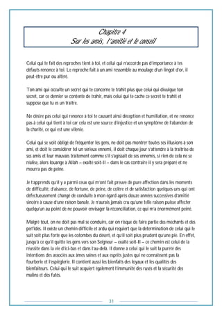 31
Chapitre 4
Sur les amis, l’amitié et le conseil
Celui qui te fait des reproches tient à toi, et celui qui n’accorde pas d’importance à tes
défauts renonce à toi. Le reproche fait à un ami ressemble au moulage d’un lingot d’or, il
peut-être pur ou altéré.
Ton ami qui occulte un secret qui te concerne te trahit plus que celui qui divulgue ton
secret, car ce dernier se contente de trahir, mais celui qui te cache ce secret te trahit et
suppose que tu es un traître.
Ne désire pas celui qui renonce à toi te causant ainsi déception et humiliation, et ne renonce
pas à celui qui tient à toi car cela est une source d’injustice et un symptôme de l’abandon de
la charité, ce qui est une vilenie.
Celui qui se voit obligé de fréquenter les gens, ne doit pas montrer toutes ses illusions à son
ami, et doit le considérer tel un sérieux ennemi, il doit chaque jour s’attendre à la traîtrise de
ses amis et leur mauvais traitement comme s’il s’agissait de ses ennemis, si rien de cela ne se
réalise, alors louange à Allah – exalté soit-Il – dans le cas contraire il y sera préparé et ne
mourra pas de peine.
Je t’apprends qu’il y a parmi ceux qui m’ont fait preuve de pure affection dans les moments
de difficulté, d’aisance, de fortune, de peine, de colère et de satisfaction quelques uns qui ont
défectueusement changé de conduite à mon égard après douze années successives d’amitié
sincère à cause d’une raison banale. Je n’aurais jamais cru qu’une telle raison puisse affecter
quelqu’un au point de ne pouvoir envisager la réconciliation, ce qui m’a énormément peiné.
Malgré tout, on ne doit pas mal se conduire, car on risque de faire partie des méchants et des
perfides. Il existe un chemin difficile et ardu qui requiert que la détermination de celui qui le
suit soit plus forte que les colombes du désert, et qu’il soit plus prudent qu’une pie. En effet,
jusqu’à ce qu’il quitte les gens vers son Seigneur – exalté soit-Il – ce chemin est celui de la
réussite dans la vie d’ici-bas et dans l’au-delà. Il donne à celui qui le suit la pureté des
intentions des associés aux âmes saines et aux esprits justes qui ne connaissent pas la
fourberie et l’espièglerie. Il contient aussi les bienfaits des loyaux et les qualités des
bienfaiteurs. Celui qui le suit acquiert également l’immunité des rusés et la sécurité des
malins et des futés.
 