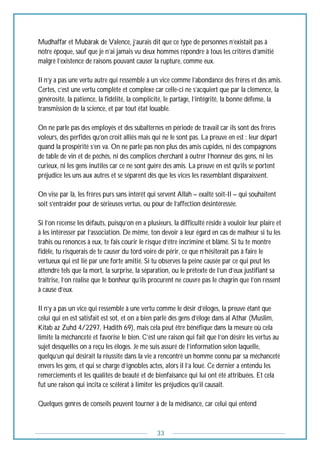 33
Mudhaffar et Mubârak de Valence, j’aurais dit que ce type de personnes n’existait pas à
notre époque, sauf que je n’ai jamais vu deux hommes répondre à tous les critères d’amitié
malgré l’existence de raisons pouvant causer la rupture, comme eux.
Il n’y a pas une vertu autre qui ressemble à un vice comme l’abondance des frères et des amis.
Certes, c’est une vertu complète et complexe car celle-ci ne s’acquiert que par la clémence, la
générosité, la patience, la fidélité, la complicité, le partage, l’intégrité, la bonne défense, la
transmission de la science, et par tout état louable.
On ne parle pas des employés et des subalternes en période de travail car ils sont des frères
voleurs, des perfides qu’on croit alliés mais qui ne le sont pas. La preuve en est : leur départ
quand la prospérité s’en va. On ne parle pas non plus des amis cupides, ni des compagnons
de table de vin et de péchés, ni des complices cherchant à outrer l’honneur des gens, ni les
curieux, ni les gens inutiles car ce ne sont guère des amis. La preuve en est qu’ils se portent
préjudice les uns aux autres et se séparent dès que les vices les rassemblant disparaissent.
On vise par là, les frères purs sans intérêt qui servent Allah – exalté soit-Il – qui souhaitent
soit s’entraider pour de sérieuses vertus, ou pour de l’affection désintéressée.
Si l’on recense les défauts, puisqu’on en a plusieurs, la difficulté réside à vouloir leur plaire et
à les intéresser par l’association. De même, ton devoir à leur égard en cas de malheur si tu les
trahis ou renonces à eux, te fais courir le risque d’être incriminé et blâmé. Si tu te montre
fidèle, tu risquerais de te causer du tord voire de périr, ce que n’hésiterait pas à faire le
vertueux qui est lié par une forte amitié. Si tu observes la peine causée par ce qui peut les
attendre tels que la mort, la surprise, la séparation, ou le prétexte de l’un d’eux justifiant sa
traîtrise, l’on réalise que le bonheur qu’ils procurent ne couvre pas le chagrin que l’on ressent
à cause d’eux.
Il n’y a pas un vice qui ressemble à une vertu comme le désir d’éloges, la preuve étant que
celui qui en est satisfait est sot, et on a bien parlé des gens d’éloge dans al Athar (Muslim,
Kitab az Zuhd 4/2297, Hadith 69), mais cela peut être bénéfique dans la mesure où cela
limite la méchanceté et favorise le bien. C’est une raison qui fait que l’on désire les vertus au
sujet desquelles on a reçu les éloges. Je me suis assuré de l’information selon laquelle,
quelqu’un qui désirait la réussite dans la vie a rencontré un homme connu par sa méchanceté
envers les gens, et qui se charge d’ignobles actes, alors il l’a loué. Ce dernier a entendu les
remerciements et les qualités de beauté et de bienfaisance qui lui ont été attribuées. Et cela
fut une raison qui incita ce scélérat à limiter les préjudices qu’il causait.
Quelques genres de conseils peuvent tourner à de la médisance, car celui qui entend
 
