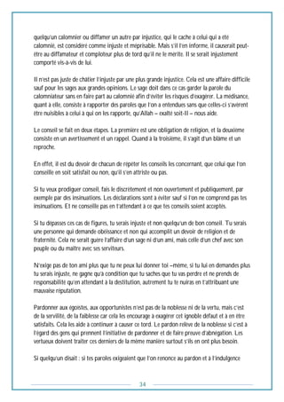 34
quelqu’un calomnier ou diffamer un autre par injustice, qui le cache à celui qui a été
calomnié, est considéré comme injuste et méprisable. Mais s’il l’en informe, il causerait peut-
être au diffamateur et comploteur plus de tord qu’il ne le mérite. Il se serait injustement
comporté vis-à-vis de lui.
Il n’est pas juste de châtier l’injuste par une plus grande injustice. Cela est une affaire difficile
sauf pour les sages aux grandes opinions. Le sage doit dans ce cas garder la parole du
calomniateur sans en faire part au calomnié afin d’éviter les risques d’exagérer. La médisance,
quant à elle, consiste à rapporter des paroles que l’on a entendues sans que celles-ci s’avèrent
être nuisibles à celui à qui on les rapporte, qu’Allah – exalté soit-Il – nous aide.
Le conseil se fait en deux étapes. La première est une obligation de religion, et la deuxième
consiste en un avertissement et un rappel. Quand à la troisième, il s’agit d’un blâme et un
reproche.
En effet, il est du devoir de chacun de répéter les conseils les concernant, que celui que l’on
conseille en soit satisfait ou non, qu’il s’en attriste ou pas.
Si tu veux prodiguer conseil, fais le discrètement et non ouvertement et publiquement, par
exemple par des insinuations. Les déclarations sont à éviter sauf si l’on ne comprend pas tes
insinuations. Et ne conseille pas en t’attendant à ce que tes conseils soient acceptés.
Si tu dépasses ces cas de figures, tu serais injuste et non quelqu’un de bon conseil. Tu serais
une personne qui demande obéissance et non qui accomplit un devoir de religion et de
fraternité. Cela ne serait guère l’affaire d’un sage ni d’un ami, mais celle d’un chef avec son
peuple ou du maître avec ses serviteurs.
N’exige pas de ton ami plus que tu ne peux lui donner toi –même, si tu lui en demandes plus
tu serais injuste, ne gagne qu’à condition que tu saches que tu vas perdre et ne prends de
responsabilité qu’en attendant à la destitution, autrement tu te nuiras en t’attribuant une
mauvaise réputation.
Pardonner aux égoïstes, aux opportunistes n’est pas de la noblesse ni de la vertu, mais c’est
de la servilité, de la faiblesse car cela les encourage à exagérer cet ignoble défaut et à en être
satisfaits. Cela les aide à continuer à causer ce tord. Le pardon relève de la noblesse si c’est à
l’égard des gens qui prennent l’initiative de pardonner et de faire preuve d’abnégation. Les
vertueux doivent traiter ces derniers de la même manière surtout s’ils en ont plus besoin.
Si quelqu’un disait : si tes paroles exigeaient que l’on renonce au pardon et à l’indulgence
 