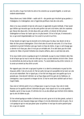 35
avec les amis, et que l’on traite les amis et les ennemis sur un pied d’égalité, ce serait une
évidente abomination.
Nous disons avec l’aide d’Allah – exalté soit-Il – des paroles qui n’incitent qu’au pardon, à
l’indulgence et à l’abnégation, non à l’égard des profiteurs mais des vrais amis.
Alors si tu veux connaitre le but de cette œuvre et apprendre la juste méthode, il faut savoir
que l’affaire qui nécessite que l’un des amis préfère son ami à lui-même, doit être examinée
par chacun des deux amis. Un des deux amis, par amitié, a le devoir de faire preuve
d’abnégation en faveur de l’autre qui en a le plus besoin. S’il ne le fait pas, il renoncerait à
lui, ce qui serait impardonnable car il ne serait ni un ami ni un frère.
Si leur besoin est égal et que la nécessité est la même pour les deux, leur devoir est de se
hâter de faire preuve d’abnégation. S’ils le font alors ils sont de vrais amis. Et si l’un d’eux
seulement en prend l’initiative sans que l’autre en fasse de même, et que ce soit d’usage que
ce dernier ne le fasse pas, alors il n’est pas un véritable ami. Il ne doit donc pas être traité
comme tel. Mais s’il prend l’initiative lors d’autres affaires, alors ce sont bien des amis.
Si tu veux rendre service à quelqu’un qui te l’a demandé, ou que tu veux l’entamer alors fais-
le de la façon que lui veut et non de celle que tu veux, ou bien abstiens toi de le faire. Sinon
tu commettrais du tord au lieu de rendre service. Tu serais blâmé au lieu d’être remercié, et
tu serais un ennemi au lieu d’être un ami.
Ne rapporte pas à ton ami ce qui peut le peiner et ce dont la connaissance ne peut lui être
d’aucune utilité. Cela est un acte vil. Ne lui cache rien qui est susceptible de lui nuire car cela
est un acte malveillant. Ne te réjouit pas, si l’on fait ton éloge pour une qualité que tu ne
possède pas. Cela devrait t’attrister car un faux éloge avertit les gens de tes faiblesses, en
conséquence, ceux-ci peuvent se moquer de toi. Et nul ne serait ainsi satisfait sauf un fou à
l’esprit faible.
Que cela ne t’attriste point si tu es critiqué pour ce que tu n’es pas. Que cela te rende
heureux car tes qualités attirent l’attention des gens, mais réjouis-toi si tu as des qualités
louables, qu’on te loue ou pas. Et attristes toi si tu as des défauts qui méritent d’être blâmés,
que tu aies été blâmé ou pas.
Si l’on entend quelqu’un médire la femme de son ami, qu’on ne le lui dise jamais, surtout si
le médisant est une mauvaise langue qui critique et crée des distorsions entre les gens. Ou si
c’est quelqu’un qui ne veut pas passer pour un pêcheur et veut que les autres passent pour
tel, ce qui est courant.
 