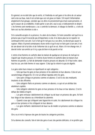 36
En général, on ne doit dire que la vérité, et l’individu ne sait guère si les dires de cet auteur
sont vrais ou faux, mais il est certain que ceci est grave en Islam. S’il reçoit l’information
amplement d’un groupe, constate que ces dires ne proviennent pas d’une seule personne, et
qu’il s’assure de sa crédibilité, il doit parler à son ami, seul à seul, et délicatement en disant :
« les femmes sont nombreuses », ou « contrôle ta demeure, et éduque ta famille », « évite de
faire ceci ou fais attention à cela ».
Si le conseillé accepte et se préserve, il a alors de la chance. Si l’ami conseiller voit qu’il ne se
préserve pas et qu’il n’accorde pas d’importance à cela, il ne devra plus lui en reparler en
continuant d’être son ami. Car le fait qu’il n’ait pas cru à ses dires, ne devrait pas causer la
rupture. Mais s’il prend connaissance d’une vérité et qu’il veut en faire part à son ami, il est
de son devoir de le lui dire et de l’informer de ce qu’il en est. Alors s’il n’en change rien, il
devrait éviter son amitié car il n’y a pas de bien ni de pureté en lui.
L’entrée d’un homme en cachette dans la maison de quelqu’un est preuve de mal qui ne
requiert par d’autres preuves. Et l’entrée d’une femme en cachette dans la maison d’un
homme est pareille. Le fait de demander d’autres preuves est absurde. Et il faut éviter, dans
tout les cas, une telle femme et vous séparer. Celui qui la retient n’a pas de dignité.
Les gens selon leurs mœurs se répartissent en sept catégories :
------- Une qui loue les gens en leur présence et les calomnie en leur absence. Cela est une
caractéristique d’hypocrite. Et c’est un défaut répandu entre les gens.
------- Une autre critique en présence comme en absence. C’est le vice des médisants
insolents et des effrontés.
------- Une catégorie flatte en présence comme en absence, ce qui est un attribut des
adulateurs cupides.
------- Une catégorie calomnie les gens en leur présence et les loue en leur absence. C’est le
défaut des faibles d’esprit.
------- Les gens vertueux s’abstiennent de critiquer ou de louer en présence des gens. Ils font
leur éloge en leur absence ou s’interdisent la calomnie.
------- Quand à ceux qui critiquent sans hypocrisie ni culot, ils s’abstiennent de critiquer les
gens en leur présence et les critiquent en leur absence.
------- Les gens méfiants s’abstiennent de louer ou de médire en présence comme en absence
des gens.
On a vu et mit à l’épreuve des gens de toutes les catégories précitées.
Si tu donnes des conseils, fais-le loin des gens et avec des paroles délicates, et ne profère pas
 