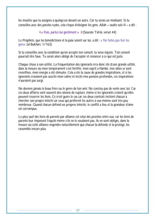 37
les insultes que tu assignes à quelqu’un devant un autre. Car tu serais un médisant. Si tu
conseilles avec des paroles rudes, cela risque d’éloigner les gens. Allah – exalté soit-Il – a dit :
« Puis, parlez-lui gentiment » (Sourate TâHâ, verset 44)
Le Prophète, que les bénédictions et la paix soient sur lui, a dit : « Ne faîtes pas fuir les
gens» (al Bukhari, 1/163)
Si tu conseilles avec la condition qu’on accepte ton conseil, tu seras injuste. Ton conseil
pourrait être faux. Tu serais alors obligé de l’accepter et renoncer à ce qui est juste.
Chaque chose à son utilité. La fréquentation des ignorants m’a donc été d’une grande utilité,
dans la mesure où mon tempérament s’est fortifié, mon esprit a flambé, mes idées se sont
revivifiées, mon énergie a été stimulée. Cela a été la cause de grandes inspirations, et si les
ignorants n’avaient pas suscité mon calme ni incité mes pensées profondes, ces inspirations
n’auraient pas surgi.
Ne deviens jamais le beau frère ou le genre de ton ami. Ne conclus pas de vente avec lui. Car
ces deux affaires sont souvent des raisons de rupture, même si les ignorants croient qu’elles
peuvent resserrer les liens. Ce n’est guère le cas car ces deux contrats incitent chacun à
chercher son propre intérêt car ceux qui préfèrent les autres à eux-mêmes sont très peu
nombreux. Quand chacun défend ses propres intérêts, le conflit a lieu et la grandeur d’âme
est corrompue.
Le plus sauf des liens de parenté par alliance est celui des proches entre eux, car les liens de
parenté leur imposent l’équité même s’ils ne le voulaient pas, ils en sont obligés, dans la
mesure où cette alliance engendre naturellement que chacun la défende et la protège, les
rassemble encore plus.
 