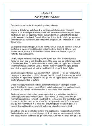 38
Chapitre 5
Sur les genres d’Amour
On m’a demandé d’étudier de plus près la question de l’amour.
L’amour se définit d’une seule façon. Il se manifeste par le fait de désirer l’être aimé,
mépriser le fait de s’éloigner de lui et souhaiter avoir son amour comme récompense du sien.
Toutefois, les gens ont supposé qu’il existe plusieurs définitions, vu la différence des buts
que les personnes lui assignent. Ceux-ci diffèrent par la diversité des intérêts qui augmentent,
s’amoindrissent ou disparaissent, ainsi l’amour doit être pour Allah – exalté soit-Il – et pour
Son agrément.
Les exigences concernant le père, le fils, les proches, l’ami, le sultan, les plaisirs de la chair, le
bienfaiteur, la chose espérée et l’être aimé sont différents car il s’agit de différents type
d’amour comme je l’ai décrit. En fonction du niveau d’intérêt en lien avec ce que l’on
recherche chez ces êtres aimés.
On a vu des personnes mourir de chagrin pour la perte d’un fils de la même façon que
l’amoureux meurt pour la perte de sa bien-aimée. On a connu ceux qui sont morts de crainte
et d’amour pour Allah. On voit aussi que l’on se montre jaloux par rapport à son sultan et à
son ami comme avec son amant. Certes la moindre prétention de l’amour auprès de l’être
aimé est de se rapprocher de lui, avoir sa considération et son égard, si ce n’est plus.
Le comble des prétentions de ceux qui aiment Allah –exalté soit-Il – est que l’on souhaite la
compagnie, la conversation et l’aide, c’est ce que l’on désire obtenir de son sultan, son ami, et
ses proches. Et la prétention suprême de celui qui aime par rapport à l’être aimé est de le
toucher physiquement s’il le souhaite.
C’est la raison pour laquelle on voit que le grand amoureux désire s’accoupler avec son
amante de différentes manières, dans différents endroits qui comprennent les attouchements
et les baisers, ou bien que l’on voit des baisers et les accolades entres père et fils.
Tout ce qu’on a évoqué dépend du niveau de prétention, si la prétention d’une chose se
confirme pour une raison obligeante, l’âme s’y voit encline. On voit aussi que celui qui
reconnaît la possibilité de voir Allah – exalté soit-Il – en éprouve un désir ardent et un grand
bonheur, et plus rien d’autre ne peut le satisfaire car il y aspire fortement. On trouve aussi
celui qui ne la reconnaît pas, ni la désire et ne la souhaite pas car il n’y aspire point. Il se
contente de se satisfaire ici-bas car c’est la seule chose à laquelle son âme prétend.
On voit que celui qui se permet de se marier avec ses proches ne s’en abstient pas comme le
ferait celui qui considère que ce n’est pas permis. Il n’éprouve pas le même désir et s’autorise
ainsi à épouser sa fille ou sa nièce tels que les mazdéens. Leur désir ne s’arrête donc pas là où
 