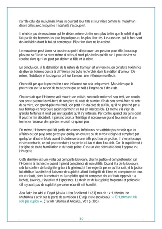 39
s’arrête celui du musulman. Mais ils désirent leur fille et leur nièce comme le musulman
désire celles avec lesquelles il souhaite s’accoupler.
Il n’existe pas de musulman qui les désire, même si elles sont plus belles que le soleil et qu’il
fait partie des hommes les plus impudiques et les plus libertins. Les rares cas qui le font sont
des individus dont la foi est corrompue. Plus rien alors ne les retient.
Le musulman peut aimer sa cousine au point d’éprouver une passion pour elle, beaucoup
plus que sa fille et sa nièce même si celles-ci sont plus belles qu’elle car il peut désirer sa
cousine alors qu’il ne peut pas désirer sa fille et sa nièce.
En conclusion, si la définition de la nature de l’amour est universelle, on constate l’existence
de diverses formes dues à la différence des buts recherchés dans la relation d’amour. De
même, l’habitude et la croyance ont sur l’amour, une influence manifeste.
On ne dit pas que la prétention a une influence sur cela uniquement. Mais bien que la
prétention soit la raison de toute peine que ce soit à l’argent ou à des états.
On constate que l’Homme voit mourir son voisin, son oncle maternel, son ami, son cousin,
son oncle paternel demi-frère de son père du côté de sa mère, fils de son demi-frère du côté
de sa mère, son grand-père maternel, son petit fils du côté de sa fille, qu’il ne prétend pas à
leur héritage et n’éprouve aucun tourment s’il lui est inaccessible. Et même s’il s’agit de
grandes fortunes il n’est pas envisageable qu’il s’y intéresse. Par contre, quand des gens dont
il peut hériter décèdent, il prétend alors à l’héritage et éprouve un grand tourment et une
immense rancœur d’en perdre ne serait-ce qu’un peu.
De même, l’Homme qui fait partie des classes inférieures ne s’attriste pas de voir que les
affaires de son pays sont gérées par quelqu’un d’autre ou de se voir éloigné et remplacé par
quelqu’un d’autre. Mais quand il s’intéresse à une telle position de gestion, il s’en préoccupe
et s’en contrarie, ce qui peut conduire à sa perte ici-bas et dans l’au-delà. Car la cupidité est à
l’origine de toute humiliation et de toute peine. C’est un vice détestable dont l’opposé est
l’intégrité.
Cette dernière est une vertu qui comporte bravoure, charité, justice et compréhension car
l’Homme la recherche quand il prend conscience de son utilité. Quand il a de la bravoure,
cela lui confère de la dignité, grâce à la générosité il ne regrette pas ce qu’il a raté, et la justice
lui attribue l’austérité et l’absence de cupidité. Ainsi l’intégrité de l’âme est composée de tous
ces attributs, dont le contraire est la cupidité qui est composée des attributs opposés : la
lâcheté, l’avarice, l’injustice et l’ignorance. Le désir est de la cupidité fréquente et périssable,
s’il n’y avait pas de cupidité, personne n’aurait été humilié.
Abû Bakr ibn Abi al Fayad (Assila li Ibn Bishikwal 1/63) m’a dit : « ‘Uthmân Ibn
Muhamiss a écrit sur la porte de sa maison à Estéja (ville andalouse) : « Ô ‘Uthmân ! Ne
sois pas cupide ». (Tarikh ‘Ulamaa al Andalûs, 901 p. 305)
 