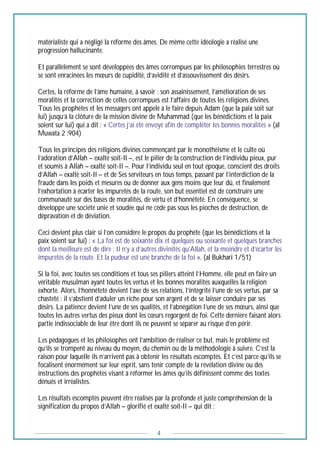 4
matérialiste qui a négligé la réforme des âmes. De même cette idéologie a réalisé une
progression hallucinante.
Et parallèlement se sont développées des âmes corrompues par les philosophies terrestres où
se sont enracinées les mœurs de cupidité, d’avidité et d’assouvissement des désirs.
Certes, la réforme de l’âme humaine, à savoir : son assainissement, l’amélioration de ses
moralités et la correction de celles corrompues est l’affaire de toutes les religions divines.
Tous les prophètes et les messagers ont appelé à le faire depuis Adam (que la paix soit sur
lui) jusqu’à la clôture de la mission divine de Muhammad (que les bénédictions et la paix
soient sur lui) qui a dit : « Certes j’ai été envoyé afin de compléter les bonnes moralités » (al
Muwata 2 :904)
Tous les principes des religions divines commençant par le monothéisme et le culte où
l’adoration d’Allah – exalté soit-Il –, est le pilier de la construction de l’individu pieux, pur
et soumis à Allah – exalté soit-Il –. Pour l’individu seul en tout époque, conscient des droits
d’Allah – exalté soit-Il – et de Ses serviteurs en tous temps, passant par l’interdiction de la
fraude dans les poids et mesures ou de donner aux gens moins que leur dû, et finalement
l’exhortation à écarter les impuretés de la route, son but essentiel est de construire une
communauté sur des bases de moralités, de vertu et d’honnêteté. En conséquence, se
développe une société unie et soudée qui ne cède pas sous les pioches de destruction, de
dépravation et de déviation.
Ceci devient plus clair si l’on considère le propos du prophète (que les bénédictions et la
paix soient sur lui) : « La foi est de soixante dix et quelques ou soixante et quelques branches
dont la meilleure est de dire : Il n’y a d’autres divinités qu’Allah, et la moindre et d’écarter les
impuretés de la route. Et la pudeur est une branche de la foi ». (al Bukhari 1/51)
Si la foi, avec toutes ses conditions et tous ses piliers atteint l’Homme, elle peut en faire un
véritable musulman ayant toutes les vertus et les bonnes moralités auxquelles la religion
exhorte. Alors, l’honnêteté devient l’axe de ses relations, l’intégrité l’une de ses vertus, par sa
chasteté : il s’abstient d’aduler un riche pour son argent et de se laisser conduire par ses
désirs. La patience devient l’une de ses qualités, et l’abnégation l’une de ses mœurs, ainsi que
toutes les autres vertus des pieux dont les cœurs regorgent de foi. Cette dernière faisant alors
partie indissociable de leur être dont ils ne peuvent se séparer au risque d’en périr.
Les pédagogues et les philosophes ont l’ambition de réaliser ce but, mais le problème est
qu’ils se trompent au niveau du moyen, du chemin ou de la méthodologie à suivre. C’est la
raison pour laquelle ils n’arrivent pas à obtenir les résultats escomptés. Et c’est parce qu’ils se
focalisent énormément sur leur esprit, sans tenir compte de la révélation divine ou des
instructions des prophètes visant à réformer les âmes qu’ils définissent comme des textes
dénués et irréalistes.
Les résultats escomptés peuvent être réalisés par la profonde et juste compréhension de la
signification du propos d’Allah – glorifié et exalté soit-Il – qui dit :
 