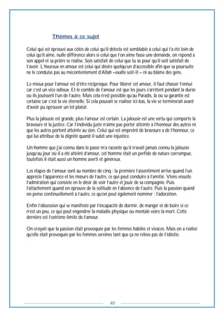 40
----------------Thèmes à ce sujet
Celui qui est éprouvé aux côtés de celui qu’il déteste est semblable à celui qui l’a été loin de
celui qu’il aime, nulle différence alors si celui que l’on aime fasse une demande, on répond à
son appel et sa prière se réalise. Sois satisfait de celui que tu as pour qu’il soit satisfait de
t’avoir. L’heureux en amour est celui qui désire quelqu’un d’accessible afin que sa poursuite
ne le conduise pas au mécontentement d’Allah –exalté soit-Il – ni au blâme des gens.
Le mieux pour l’amour est d’être réciproque. Pour libérer cet amour, il faut chasser l’ennui
car c’est un vice odieux. Et le comble de l’amour est que les jours s’arrêtent pendant la durée
où ils jouissent l’un de l’autre. Mais cela n’est possible qu’au Paradis, là où sa garantie est
certaine car c’est la vie éternelle. Si cela pouvait se réaliser ici-bas, la vie se terminerait avant
d’avoir pu éprouver un tel plaisir.
Plus la jalousie est grande, plus l’amour est certain. La jalousie est une vertu qui comporte la
bravoure et la justice. Car l’individu juste n’aime pas porter atteinte à l’honneur des autres ni
que les autres portent atteinte au sien. Celui qui est empreint de bravoure a de l’honneur, ce
qui lui attribue de la dignité quand il subit une injustice.
Un homme que j’ai connu dans le passé m’a raconté qu’il n’avait jamais connu la jalousie
jusqu’au jour où il a été atteint d’amour, cet homme était un perfide de nature corrompue,
toutefois il était aussi un homme averti et généreux.
Les étapes de l’amour sont au nombre de cinq : la première l’assentiment arrive quand l’un
apprécie l’apparence et les mœurs de l’autre, ce qui peut conduire à l’amitié. Viens ensuite
l’admiration qui consiste en le désir de voir l’autre et jouir de sa compagnie. Puis
l’attachement quand on éprouve de la solitude en l’absence de l’autre. Puis la passion quand
on pense continuellement à l’autre, ce qu’on peut également nommer : l’adoration.
Enfin l’obsession qui se manifeste par l’incapacité de dormir, de manger et de boire si ce
n’est un peu, ce qui peut engendrer la maladie physique ou mentale voire la mort. Cette
dernière est l’extrême limite de l’amour.
On croyait que la passion était provoquée par les femmes habiles et vivaces. Mais on a réalisé
qu’elle était provoquée par les femmes sereines tant que ça ne relève pas de l’idiotie.
 