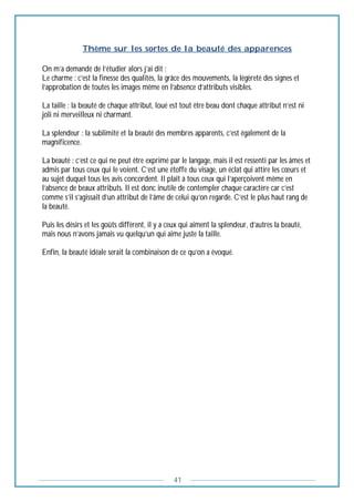 41
----------------Thème sur les sortes de la beauté des apparences
On m’a demandé de l’étudier alors j’ai dit :
Le charme : c’est la finesse des qualités, la grâce des mouvements, la légèreté des signes et
l’approbation de toutes les images même en l’absence d’attributs visibles.
La taille : la beauté de chaque attribut, loué est tout être beau dont chaque attribut n’est ni
joli ni merveilleux ni charmant.
La splendeur : la sublimité et la beauté des membres apparents, c’est également de la
magnificence.
La beauté : c’est ce qui ne peut être exprimé par le langage, mais il est ressenti par les âmes et
admis par tous ceux qui le voient. C’est une étoffe du visage, un éclat qui attire les cœurs et
au sujet duquel tous les avis concordent. Il plaît à tous ceux qui l’aperçoivent même en
l’absence de beaux attributs. Il est donc inutile de contempler chaque caractère car c’est
comme s’il s’agissait d’un attribut de l’âme de celui qu’on regarde. C’est le plus haut rang de
la beauté.
Puis les désirs et les goûts diffèrent, il y a ceux qui aiment la splendeur, d’autres la beauté,
mais nous n’avons jamais vu quelqu’un qui aime juste la taille.
Enfin, la beauté idéale serait la combinaison de ce qu’on a évoqué.
 