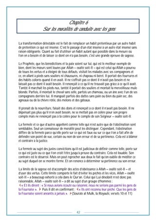 42
Chapitre 6
Sur les moralités de conduite avec les gens
La transformation détestable est le fait de remplacer un habit prétentieux par un autre habit
de prétention ce qui est insensé. C’est le passage d’un état insensé à un autre état insensé sans
raison obligeante. Quant au fait d’utiliser un habit autant que possible dans la mesure où
l’on en a besoin et de laisser ce dont on n’a pas besoin, c'est une grande épreuve de sagesse.
Le Prophète, que les bénédictions et la paix soient sur lui, qui est le meilleur exemple de
bien, dont les mœurs sont louées par Allah – exalté soit-Il – qui est celui qu’Allah a pourvu
de toues les vertus et a éloigné de tous défauts, visitait les malades avec ses compagnons et
ce, en allant à pieds sans souliers ni chaussures, ni chapeau ni béret. Il portait des fourrures et
des habits colorés quand il en avait. Il ne s’offrait pas ce dont il n’avait pas besoin et ne
laissait pas ce dont il avait besoin. Il renonçait à ce qu’il ne trouvait pas grâce à ce qu’il avait.
Tantôt il marchait les pieds nus, tantôt il portait des souliers et montait la merveilleuse mule
blonde. Parfois, il montait le cheval sans selle, parfois un chameau, ou un âne avec l’un de ses
compagnons derrière lui. Il mangeait parfois des dattes sans pain ou bien du pain sec, des
agneaux ou de la chèvre rôtie, des melons et des gâteaux.
Il prenait de la nourriture, faisait des dons et renonçait à ce dont il n’avait pas besoin. Il ne
dépensait pas plus qu’il n’en avait besoin, ne se mettait pas en colère pour son propre
compte mais ne renonçait pas à la colère pour le compte de son Seigneur – exalté soit-Il.
La fermeté et ce que d’autres appellent comme telle qui n’est autre que de l’obstination sont
semblables. Seul un connaisseur de moralité peut les distinguer. Cependant, l’obstination
diffère de la fermeté parce qu’elle porte sur ce qui est faux ou sur ce que l’on a fait afin de
défendre son point de vue, certain ou non de son erreur et de sa pertinence. Cela est à blâmer
et contraire à la justice.
La fermeté au sujet des justes convictions qu’il est judicieux de définir comme telle, porte sur
ce qui est juste ou ce que l’on croit l’être jusqu’à preuve du contraire. Cela est louable. Son
contraire est le désarroi. Mais on peut reprocher aux deux le fait qu’on oublie de méditer ce
au sujet duquel on se montre ferme. Et on renonce à déterminer sa pertinence ou son erreur.
La limite de la sagesse est d’accomplir des actes d’obéissance à Allah – exalté soit-Il – et
d’user des vertus. Cette limite comporte le fait d’éviter les péchés et les vices, Allah – exalté
soit-Il – a beaucoup exhorté à cela dans le Qur’an. Celui qui Lui désobéit n’est donc pas
raisonnable, Allah – exalté soit-Il – a dit au sujet d’un groupe d’hommes :
« Et ils dirent : « Si nous avions écouté ou raisonné, nous ne serions pas parmi les gens de
la Fournaise ». Puis il dit en confirmant : « Ils ont reconnu leur péché. Que les gens de
la Fournaise soient anéantis à jamais ». (Sourate al Mulk, la Royauté, versets 10 et 11)
 