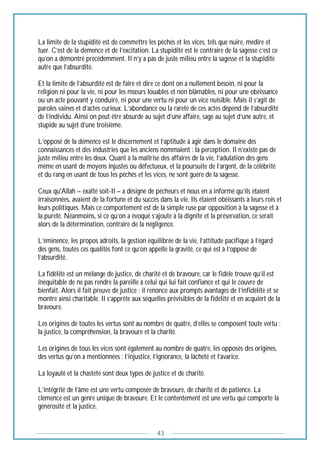 43
La limite de la stupidité est de commettre les péchés et les vices, tels que nuire, médire et
tuer. C’est de la démence et de l’excitation. La stupidité est le contraire de la sagesse c’est ce
qu’on a démontré précédemment. Il n’y a pas de juste milieu entre la sagesse et la stupidité
autre que l’absurdité.
Et la limite de l’absurdité est de faire et dire ce dont on a nullement besoin, ni pour la
religion ni pour la vie, ni pour les mœurs louables et non blâmables, ni pour une obéissance
ou un acte pouvant y conduire, ni pour une vertu ni pour un vice nuisible. Mais il s’agit de
paroles vaines et d’actes curieux. L’abondance ou la rareté de ces actes dépend de l’absurdité
de l’individu. Ainsi on peut être absurde au sujet d’une affaire, sage au sujet d’une autre, et
stupide au sujet d’une troisième.
L’opposé de la démence est le discernement et l’aptitude à agir dans le domaine des
connaissances et des industries que les anciens nommaient : la perception. Il n’existe pas de
juste milieu entre les deux. Quant à la maîtrise des affaires de la vie, l’adulation des gens
même en usant de moyens injustes ou défectueux, et la poursuite de l’argent, de la célébrité
et du rang en usant de tous les péchés et les vices, ne sont guère de la sagesse.
Ceux qu'Allah – exalté soit-Il – a désigné de pécheurs et nous en a informé qu’ils étaient
irraisonnées, avaient de la fortune et du succès dans la vie. Ils étaient obéissants à leurs rois et
leurs politiques. Mais ce comportement est de la simple ruse par opposition à la sagesse et à
la pureté. Néanmoins, si ce qu’on a évoqué s’ajoute à la dignité et la préservation, ce serait
alors de la détermination, contraire de la négligence.
L’éminence, les propos adroits, la gestion équilibrée de la vie, l’attitude pacifique à l’égard
des gens, toutes ces qualités font ce qu’on appelle la gravité, ce qui est à l’opposé de
l’absurdité.
La fidélité est un mélange de justice, de charité et de bravoure, car le fidèle trouve qu’il est
inéquitable de ne pas rendre la pareille à celui qui lui fait confiance et qui le couvre de
bienfait. Alors il fait preuve de justice ; il renonce aux prompts avantages de l’infidélité et se
montre ainsi charitable. Il s’apprête aux séquelles prévisibles de la fidélité et en acquiert de la
bravoure.
Les origines de toutes les vertus sont au nombre de quatre, d’elles se composent toute vertu :
la justice, la compréhension, la bravoure et la charité.
Les origines de tous les vices sont également au nombre de quatre, les opposés des origines,
des vertus qu’on a mentionnées : l’injustice, l’ignorance, la lâcheté et l’avarice.
La loyauté et la chasteté sont deux types de justice et de charité.
L’intégrité de l’âme est une vertu composée de bravoure, de charité et de patience. La
clémence est un genre unique de bravoure. Et le contentement est une vertu qui comporte la
générosité et la justice.
 