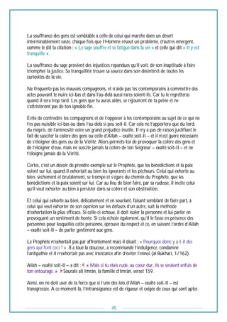 45
La souffrance des gens est semblable à celle de celui qui marche dans un désert
interminablement vaste, chaque fois que l’Homme résout un problème, d’autres émergent,
comme le dit la citation : « Le sage souffre et se fatigue dans la vie » et celle qui dit « Il y est
tranquille ».
La souffrance du sage provient des injustices répandues qu’il voit, de son inaptitude à faire
triompher la justice. Sa tranquillité trouve sa source dans son désintérêt de toutes les
curiosités de la vie.
Ne fréquente pas les mauvais compagnons, et n’aide pas tes contemporains à commettre des
actes pouvant te nuire ici-bas et dans l’au-delà aussi rares soient-ils. Car tu le regretteras
quand il sera trop tard. Les gens que tu auras aidés, se réjouiront de ta peine et ne
s’attristeront pas de ton ignoble fin.
Évite de contredire tes compagnons et de t’opposer à tes contemporains au sujet de ce qui ne
t’es pas nuisible ici-bas ou dans l’au-delà si peu soit-il. Car cela ne t’apportera que du tord,
du mépris, de l’animosité voire un grand préjudice inutile. Il n’y a pas de raison justifiant le
fait de susciter la colère des gens ou celle d’Allah – exalté soit-Il – et il n’est guère nécessaire
de s’éloigner des gens ou de la Vérité. Alors permets-toi de provoquer la colère des gens et
de t’éloigner d’eux, mais ne suscite jamais la colère de ton Seigneur – exalté soit-Il – et ne
t’éloigne jamais de la Vérité.
Certes, c’est un devoir de prendre exemple sur le Prophète, que les bénédictions et la paix
soient sur lui, quand il exhortait au bien les ignorants et les pécheurs. Celui qui exhorte au
bien, sèchement et brutalement, se trompe et s’égare du chemin du Prophète, que les
bénédictions et la paix soient sur lui. Car au lieu de bien faire, par sa rudesse, il incite celui
qu’il veut exhorter au bien à persister dans sa colère et son obstination.
Et celui qui exhorte au bien, délicatement et en souriant, faisant semblant de faire part, à
celui qui veut exhorter de son opinion sur les défauts d’un autre, suit la méthode
d’exhortation la plus efficace. Si celle-ci échoue, il doit isoler la personne et lui parler en
provoquant un sentiment de honte. Si cela échoie également, qu’il le fasse en présence des
personnes pour lesquelles cette personne, éprouve du respect et ce, en suivant l’ordre d’Allah
– exalté soit-Il – de parler gentiment aux gens.
Le Prophète n’exhortait pas par affrontement mais il disait : « Pourquoi donc y a-t-il des
gens qui font ceci ? ». Il a loué la douceur, a recommandé l’indulgence, condamné
l’antipathie et il n’exhortait pas avec insistance afin d’éviter l’ennui (al Bukhari, 1/162).
Allah – exalté soit-Il – a dit : « Mais si tu étais rude, au cœur dur, ils se seraient enfuis de
ton entourage. » Sourate ali Imrân, la famille d’Imrân, verset 159.
Ainsi, on ne doit user de la force que si l’une des lois d’Allah – exalté soit-Il – est
transgressée. A ce moment-là, l’intransigeance est de rigueur et exigée de ceux qui sont aptes
 