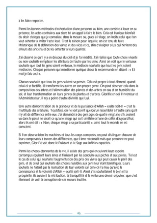 46
à les faire respecter.
Parmi les bonnes méthodes d’exhortation d’une personne au bien, une consiste à louer en sa
présence, les actes contraires aux siens tel un appel à faire le bien. Cela est l’unique bienfait
du désir d’éloges que je connaisse, dans la mesure où, grâce à l’éloge, on incite celui que l’on
veut exhorter à imiter l’acte loué. C’est la raison pour laquelle, on est tenu de faire
l’historique de la définition des vertus et des vices et ce, afin d’éloigner ceux qui héritent des
erreurs des anciens et de les exhorter à leurs qualités.
J’ai observé ce qu’il y a en dessous du ciel et je l’ai médité. J’ai réalisé que toute chose vivante
ou non souhaite remplacer les attributs de l’autre par les siens. Ainsi on voit que le vertueux
souhaite que tout les gens soient vertueux, le médiocre souhaite que tout les gens soient
médiocres. Chaque personne qui mentionne quelque chose la recommande en disant : « Et
moi je fais ceci ».
Chacun souhaite que tous les gens suivent sa pensée. Cela est propre à tout élément, quand
celui-ci se fortifie. Il transforme les autres en son propre genre. On peut observer cela dans la
composition des arbres et l’alimentation des plantes et des arbres en eau et en humidité du
sol, et leur transformation en leurs genres de plantes et d’arbres. Glorifié en soi l’Inventeur et
l’Administrateur, il n’y a point d’autre divinité que Lui.
Une autre démonstration de la grandeur et de la puissance d’Allah – exalté soit-Il – c’est la
multitude des créatures. Toutefois, on ne voit point quelqu’un ressembler à l’autre sans qu’il
n’y ait de différence entre eux. J’ai demandé à des gens âges de quatre vingt ans s’ils avaient
vu dans le passé ne serait-ce qu’une image qui soit similaire à l’une de celles d’aujourd’hui,
alors ils ont dit : « Non, chaque image a sa particularité », ainsi tout le monde en est
conscient.
Si l’on observe bien les machines et tous les corps composés, on peut distinguer chacune de
leurs composants à travers des différences, que l’âme reconnaît mais que personne ne peut
exprimer, Glorifié soit donc le Puissant et le Sage aux infinies capacités.
Parmi les choses étonnantes de la vie, il existe des gens qui en suivant leurs espoirs
corrompus épuisent leurs âmes et finissent par les conduire aux péchés et aux peines. Tel est
le cas de celui qui souhaite l’augmentation des prix des vivres qui peut causer le péril des
gens, et de celui qui souhaite des choses nuisibles aux gens leur étant bénéfiques. Leurs
souhaits ne hâtent pas la réalisation de leur volonté car celle-ci n’a lieu qu’avec la
connaissance et la volonté d’Allah – exalté soit-Il. Ainsi s’ils souhaitaient le bien et la
prospérité, ils auraient la rétribution, la tranquillité et la vertu sans devoir s’épuiser, que c’est
étonnant de voir la corruption de ces mœurs inutiles.
 