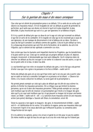 47
Chapitre 7
Sur la guérison des maux et des mœurs corrompues
Que celui qui est atteint de présomption pense à ses défauts. S’il se vante de ses vertus qu’il
observe ses mauvaises mœurs. S’il est incapable de voir ses défauts au point de prétendre la
perfection, qu’il sache que son drame est éternel et qu’il est le plus imparfait, le plus
défectible, le plus inconscient qui soit et ce, par son ignorance et sa faiblesse d’esprit.
Et il n’y a point de défaut pire que ces deux-là car le sage est celui qui reconnaît ses défauts
et qui fait en sorte de les combattre. Et le stupide est celui qui ne les reconnaît pas à cause de
son ignorance, de son manque de discernement et de la faiblesse de ses idées. Ou bien à
cause du fait qu’il considère ces défauts comme des qualités. Cela est le pire défaut sur terre,
il y a beaucoup de personnes qui sont fiers de la fornication, de la sodomie, du vol et de
l’injustice, qui se vantent de leur aptitude à commettre ces vices.
Sois certain que tous les humains sont imparfaits hormis les Prophètes, que les bénédictions
et la paix soient sur eux. Celui qui ne connait pas ses propres défauts est plus vil, dépravé,
mesquin, inconscient, et déraisonnable que tout autre débauché. Qu’il s’empresse donc de
chercher ses défauts au lieu de s’occuper à s’en vanter et à observer ceux des autres, ce qui ne
lui est point utile ni ici-bas, ni dans l’au-delà.
Le seul bienfait que l’on retire en écoutant les défauts des gens, c’est le fait que cela permet
d’éviter ceux que l’on a grâce à la puissance et la force d’Allah – exalté soit-Il.
Parles des défauts des gens est un vice qu’il faut éviter sauf si on vise par cela à avertir celui
qui en subit un tord ou à conseiller l’arrogant en sa présence en lui disant : « Observe toi-
même, si tu réussis à discerner tes défauts, tu serais guéri de ta présomption ».
Ne prends jamais exemple sur celui qui a plus de défauts que toi afin de sous estimer tes
péchés et d’imiter les mauvaises personnes. On a critiqué ceux qui imitent les bonnes
personnes, qu’en est-il alors des mauvaises personnes ? Mais prends exemple sur ceux qui
sont meilleurs que toi afin de renoncer à ta présomption qui t’incite à te moquer des gens
alors qu’il y en a qui sont meilleurs que toi, et qui peuvent se moquer de toi pour une bonne
raison, car Allah – exalté soit-Il – dit : « La sanction d’une mauvaise action est une mauvaise
action (une peine) identique » Sourate ash Shûra, la consolation, verset 40.
Sinon tu causerais à ton égard, la moquerie des gens, le mécontentement d’Allah – exalté
soit-Il – et l’oblitération de tes vertus. Si tu admires ta sagesse, pense aux mauvaises idées qui
te traversent l’esprit et les vœux aberrants qui t’effleurent la pensée, tu connaîtras alors
l’imperfection de ton esprit.
Et si tu admires tes options, pense à tes erreurs et garde les en tête pour ne pas les oublier.
De même médite au sujet de tous les avis que tu as crus être vrais mais qui ne l’étaient pas
 