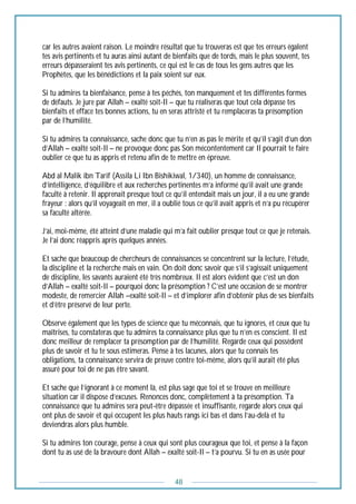48
car les autres avaient raison. Le moindre résultat que tu trouveras est que tes erreurs égalent
tes avis pertinents et tu auras ainsi autant de bienfaits que de tords, mais le plus souvent, tes
erreurs dépasseraient tes avis pertinents, ce qui est le cas de tous les gens autres que les
Prophètes, que les bénédictions et la paix soient sur eux.
Si tu admires ta bienfaisance, pense à tes péchés, ton manquement et tes différentes formes
de défauts. Je jure par Allah – exalté soit-Il – que tu réaliseras que tout cela dépasse tes
bienfaits et efface tes bonnes actions, tu en seras attristé et tu remplaceras ta présomption
par de l’humilité.
Si tu admires ta connaissance, sache donc que tu n’en as pas le mérite et qu’il s’agit d’un don
d’Allah – exalté soit-Il – ne provoque donc pas Son mécontentement car Il pourrait te faire
oublier ce que tu as appris et retenu afin de te mettre en épreuve.
Abd al Malik ibn Tarif (Assila Li Ibn Bishikiwal, 1/340), un homme de connaissance,
d’intelligence, d’équilibre et aux recherches pertinentes m’a informé qu’il avait une grande
faculté à retenir. Il apprenait presque tout ce qu’il entendait mais un jour, il a eu une grande
frayeur : alors qu’il voyageait en mer, il a oublié tous ce qu’il avait appris et n’a pu récupérer
sa faculté altérée.
J’ai, moi-même, été atteint d’une maladie qui m’a fait oublier presque tout ce que je retenais.
Je l’ai donc réappris après quelques années.
Et sache que beaucoup de chercheurs de connaissances se concentrent sur la lecture, l’étude,
la discipline et la recherche mais en vain. On doit donc savoir que s’il s’agissait uniquement
de discipline, les savants auraient été très nombreux. Il est alors évident que c’est un don
d’Allah – exalté soit-Il – pourquoi donc la présomption ? C’est une occasion de se montrer
modeste, de remercier Allah –exalté soit-Il – et d’implorer afin d’obtenir plus de ses bienfaits
et d’être préservé de leur perte.
Observe également que les types de science que tu méconnais, que tu ignores, et ceux que tu
maîtrises, tu constateras que tu admires ta connaissance plus que tu n’en es conscient. Il est
donc meilleur de remplacer ta présomption par de l’humilité. Regarde ceux qui possèdent
plus de savoir et tu te sous estimeras. Pense à tes lacunes, alors que tu connais tes
obligations, ta connaissance servira de preuve contre toi-même, alors qu’il aurait été plus
assuré pour toi de ne pas être savant.
Et sache que l’ignorant à ce moment là, est plus sage que toi et se trouve en meilleure
situation car il dispose d’excuses. Renonces donc, complètement à ta présomption. Ta
connaissance que tu admires sera peut-être dépassée et insuffisante, regarde alors ceux qui
ont plus de savoir et qui occupent les plus hauts rangs ici bas et dans l’au-delà et tu
deviendras alors plus humble.
Si tu admires ton courage, pense à ceux qui sont plus courageux que toi, et pense à la façon
dont tu as usé de la bravoure dont Allah – exalté soit-Il – t’a pourvu. Si tu en as usée pour
 