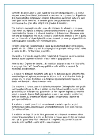 49
commettre des péchés, alors tu serais stupide car cela n’en valait pas la peine. Et si tu en as
usée pour accomplir un bienfait, tu risques de le corrompre par ta présomption. Rappelle-toi
de la future extinction de ta bravoure en raison de la vieillesse, au moment où tu seras aussi
chétif qu’un enfant. Toutefois, j’ai remarqué que les courageux étaient les moins
présomptueux et ce, grâce à leur intégrité et la grandeur de leurs âmes.
Et si tu admires ton rang ici-bas, alors pense à tes opposants, tes adversaires et tes égaux.
S’ils s’avèrent vils, dépravés et indignes, sache qu’ils te ressemblent, ce qui est une honte si
l’on considère leur bassesse et la vilenie de leurs âmes et de leurs mœurs. Abandonne alors
tout rang que tu as partagé avec eux. Le fait que tu sois un maître absolu de la terre et que tu
n’ais pas d’adversaire, n’est point plausible, car on ne connait personne qui ait possédé toutes
les terres peuplées ou désertes, voire même tout le globe.
Réfléchis à ce qu’a dit Ibn as Samaq à ar Rashid qui avait demandé à boire en sa présence,
quand il lui a dit : « Si l’on te privait de cette gorgée d’eau, par quoi l’échangerais tu ? » alors
ar Rashid lui dit : « Par tout ce que je possède ».
Il lui a dit : « Ô prince des croyants, si l’on t’empêchait de l’évacuer de ton corps, combien
donnerais-tu afin de pouvoir le faire ? » il dit : « Tout ce que je possède ».
Alors il a dit : « Ô prince des croyants… Es-tu satisfait de ce qui ne vaut ni le fait d’uriner,
ni une gorgée d’eau ? » Et Ibn as Samaq, qu’Allah – exalté soit-Il – le couvre de Sa
miséricorde, avait bien raison.
Si tu étais le roi de tous les musulmans, sache que le roi du Soudan qui est un homme noir,
non vêtu et ignorant, a plus de pouvoir que toi. Alors si tu dis : « Je l’ai saisi de droit », je
jure que si tu l’as pris de droit et que tu as fait preuve de présomption et d’injustice, tu
devrais avoir honte de ta vilenie et non t’en vanter.
Et si tu admires ta richesse, ce serait là de la vile présomption. Contemple alors tout ignoble
corrompu plus riche que toi. Et ne te satisfais pas d’un état où ceux-ci te surpassent. Sache
que ta satisfaction de l’argent n’est que stupidité car il ne s’agit que de pierres qu’on utilise
jusqu’à ce qu’on les dépense. On le gagne puis on le perd et tous les autres en détiennent,
même tes ennemis. La présomption est alors stupide. Faire confiance à l’argent n’est
qu’arrogance et faiblesse.
Si tu admires ta beauté, pense donc à tes membres de procréation que l’on ne peut
mentionner par pudeur, et qui te causent une grande honte quand tu les perds avec l’âge.
Cela est bien suffisant.
Si tu admires ton éloge fait par tes frères, pense donc aux critiques de tes ennemis afin de
renoncer à la présomption. Si tu n’as pas d’ennemis, tu ne peux guère être bon, car celui qui
n’en a pas est quelqu’un qu’Allah – exalté soit-Il – n’a pourvu d’aucun bienfait que l’on
puisse lui envier, qu’Allah – exalté soit-Il – nous en préserve.
 