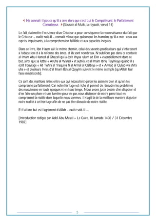 5
Ne connaît-Il pas ce qu’Il a crée alors que c’est Lui le Compatissant, le Parfaitement
Connaisseur. (Sourate al Mulk, la royauté, verset 14)
Le fait d’admettre l’existence d’un Créateur a pour conséquence la reconnaissance du fait que
le Créateur – exalté soit-Il – connait mieux que quiconque les humains qu’Il a crée : ceux aux
esprits impuissants, à la compréhension faillible et aux capacités inégales.
Dans ce livre, Ibn Hazm suit le même chemin, celui des savants prédicateurs qui s’intéressent
à l’éducation et à la réforme des âmes. et ils sont nombreux. N’oublions pas dans ce contexte
al Imam Abu Hamed al Ghazali qui a écrit Ihyaa ‘ulum ad Dîn » essentiellement dans ce
but, ainsi que sa lettre « Ayuha al Walad » et autres, et al Imam Ibnu Taymiyya quand il a
écrit l’ouvrage « At Tuhfa al ‘Iraquiya fi al A’mal al Qalbiya » et « Amrad al Qulub wa shifa
uha » et plusieurs livres d’al Imam Ibn al Qayyîm suivent le même exemple [qu’Allah leur
fasse miséricorde].
Ce sont des maillons reliés entre eux qui nécessitent qu’on les assimile bien et qu’on les
comprenne parfaitement. Car notre héritage est riche et permet de résoudre les problèmes
des musulmans en toute époques et en tous temps. Nous avons juste besoin d’en disposer et
d’en faire un phare et une lumière pour ne pas nous distancer de notre passé tout en
comprenant la réalité dans laquelle nous sommes. Il s’agit là de la meilleure manière d’ajuster
notre réalité à cet héritage afin de ne pas être dissocié de notre réalité.
Et l’ultime but est l’agrément d’Allah – exalté soit-Il –.
[Introduction rédigée par Adel Abu Ma’ati – Le Caire, 10 Jumada 1408 / 31 Décembre
1987]
 
