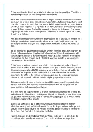 50
Si tu sous-estimes tes défauts, pense à ta honte s’ils apparaissent au grand jour. Tu réaliseras
alors ton imperfection, s’il te reste un grain de discernement.
Sache aussi que tu connaissais la manière dont se forgent les tempéraments et la constitution
des mœurs par la fusion de ses éléments contenus dans l’âme, tu t’assurerais que tu n’as point
de mérite à posséder tes vertus. Que c’est un don d’Allah – exalté soit-Il – s’Il l’avait donné à
un autre, il aurait été pareil. Si tu dépendais de toi-même, tu te serais conduit à l’impuissance
et au péril. Remercie donc Celui qui t’a pourvu de ce don au lieu de te vanter. Et prie pour
ne pas le perdre car les bonnes mœurs peuvent changer avec la maladie, la pauvreté, la peur,
la colère et la vieillesse.
Aies de la miséricorde envers ceux qui ont été privés de ce que tu possèdes, ne désobéis pas à
Celui qui t’en a fait don – exalté soit-Il – afin de ne pas perdre Ses bienfaits, et ne t’en
attribue pas le mérite renonçant ainsi à Sa protection. Cela causerait ta destruction tôt ou
tard.
J’ai été atteint d’une grave maladie provoquant un grave rhume de la rate. J’en ai éprouvé de
l’ennui, de l’exaspération de l’impatience et de l’emportement, je me le suis alors reproché.
Car je n’ai point apprécié le changement de mes mœurs. Et j’ai été étonné de m’être séparé
de ma nature. J’ai donc constaté que la rate était la source de la gaieté, ce qui provoque le
contraire quand elle est atteinte.
Si tu admires ta noblesse, cela serait le pire de tout ce qu’on a évoqué, car la noblesse n’a
aucune utilité ni ici-bas, ni dans l’au-delà. Observe si cela peut te nourrir ou te vêtir, ou bien
t’être avantageux dans l’au-delà ? Et regarde ceux qui sont plus nobles que toi, ou bien les
descendants des Prophètes, que les bénédictions et la paix soient sur eux. Ensuite les
descendants des califes et des vertueux compagnons, puis ceux des rois des perses et des
romains, et de tous les rois de l’Islam, qui ne sont plus que poussière et cendres.
Et tous ceux qui ont la même prétention sont semblables aux chiens si l’on considère leur
bassesse, leur vilenie, leur abjection, et leurs mœurs méprisables. Ne te réjouis donc pas
d’une position où ils te surpassent ou t’égalent.
Il se peut même que les parents dont tu te vantes étaient des dévergondés, des ivrognes, des
sodomites ou des débauchés qui ont fait preuve d’injustice et d’iniquité laissant derrière eux
des péchés et des traces sombres, et qu’ils regretteraient jusqu’au jour où ils devront rendre
des comptes, t’apportant de la honte.
Dans ce cas, sache que ce que tu admires devrait susciter honte et embarras, non ton
admiration. Alors prends garde si tu te vantes d’être le fils de gens vertueux, sache que leur
vertu ne te servira guère si tu n’es pas vertueux toi-même. Et sois certain qu’ils renonceront à
toi ici bas et dans l’au-delà, si tu n’es pas un bienfaiteur.
Tout les gens sont des descendants d’Adam, qu’Allah – exalté soit-Il – a créés, à qui Il a
donné le paradis comme lieu de résidence. Et pour qui Il a ordonné aux anges de se
 