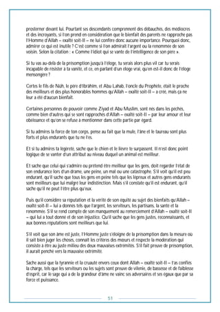 51
prosterner devant lui. Pourtant ses descendants comprennent des débauchés, des médiocres
et des incroyants, si l’on prend en considération que le bienfait des parents ne rapproche pas
l’Homme d’Allah – exalté soit-Il – ne lui confère donc aucune importance. Pourquoi donc,
admirer ce qui est inutile ? C’est comme si l’on admirait l’argent ou la renommée de son
voisin. Selon la citation : « Comme l’idiot qui se vante de l’intelligence de son père ».
Si tu vas au-delà de la présomption jusqu’à l’éloge, tu serais alors plus vil car tu serais
incapable de résister à ta vanité, et ce, en parlant d’un éloge vrai, qu’en est-il donc de l’éloge
mensongère ?
Certes le fils de Nûh, le père d’Ibrâhîm, et Abu Lahab, l’oncle du Prophète, était le proche
des meilleurs et des plus honorables hommes qu’Allah – exalté soit-Il – a créé, mais ça ne
leur a été d’aucun bienfait.
Certaines personnes de pouvoir comme Ziyad et Abu Muslim, sont nés dans les péchés,
comme bien d’autres qui se sont rapprochés d’Allah – exalté soit-Il – par leur amour et leur
obéissance et qu’on se refuse à mentionner dans cette partie par égard.
Si tu admires la force de ton corps, pense au fait que la mule, l’âne et le taureau sont plus
forts et plus endurants que tu ne l’es.
Et si tu admires ta légèreté, sache que le chien et le lièvre te surpassent. Il n’est donc point
logique de se vanter d’un attribut au niveau duquel un animal est meilleur.
Et sache que celui qui s’admire ou prétend être meilleur que les gens, doit regarder l’état de
son endurance lors d’un drame, une peine, un mal ou une catastrophe. S’il voit qu’il est peu
endurant, qu’il sache que tous les gens en peine tels que les lépreux et autres gens endurants
sont meilleurs que lui malgré leur indistinction. Mais s’il constate qu’il est endurant, qu’il
sache qu’il ne peut l’être plus qu’eux.
Puis qu’il considère sa réputation et la vérité de son équité au sujet des bienfaits qu’Allah –
exalté soit-Il – lui a donnés tels que l’argent, les serviteurs, les partisans, la santé et la
renommée. S’il se rend compte de son manquement au remerciement d’Allah – exalté soit-Il
– qui lui a tout donné et de son injustice. Qu’il sache que les gens justes, reconnaissants, et
aux bonnes réputations sont meilleurs que lui.
S’il voit que son âme est juste, l’Homme juste s’éloigne de la présomption dans la mesure où
il sait bien juger les choses, connaît les critères des mœurs et respecte la modération qui
consiste à être au juste milieu des deux mauvaises extrémités. S’il fait preuve de présomption,
il aurait penché vers la mauvaise extrémité.
Sache aussi que la tyrannie et la cruauté envers ceux dont Allah – exalté soit-Il – t’as confiés
la charge, tels que les serviteurs ou les sujets sont preuve de vilenie, de bassesse et de faiblesse
d’esprit, car le sage qui a de la grandeur d’âme ne vainc ses adversaires et ses égaux que par sa
force et puissance.
 