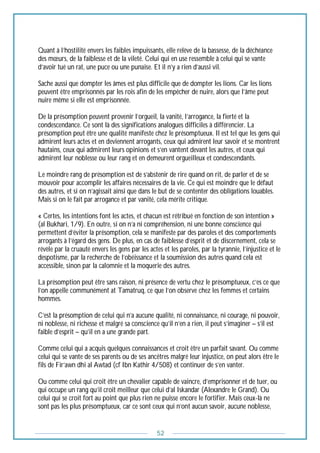 52
Quant à l’hostilité envers les faibles impuissants, elle relève de la bassesse, de la déchéance
des mœurs, de la faiblesse et de la vileté. Celui qui en use ressemble à celui qui se vante
d’avoir tué un rat, une puce ou une punaise. Et il n’y a rien d’aussi vil.
Sache aussi que dompter les âmes est plus difficile que de dompter les lions. Car les lions
peuvent être emprisonnés par les rois afin de les empêcher de nuire, alors que l’âme peut
nuire même si elle est emprisonnée.
De la présomption peuvent provenir l’orgueil, la vanité, l’arrogance, la fierté et la
condescendance. Ce sont là des significations analogues difficiles à différencier. La
présomption peut être une qualité manifeste chez le présomptueux. Il est tel que les gens qui
admirent leurs actes et en deviennent arrogants, ceux qui admirent leur savoir et se montrent
hautains, ceux qui admirent leurs opinions et s’en vantent devant les autres, et ceux qui
admirent leur noblesse ou leur rang et en demeurent orgueilleux et condescendants.
Le moindre rang de présomption est de s’abstenir de rire quand on rit, de parler et de se
mouvoir pour accomplir les affaires nécessaires de la vie. Ce qui est moindre que le défaut
des autres, et si on n’agissait ainsi que dans le but de se contenter des obligations louables.
Mais si on le fait par arrogance et par vanité, cela mérite critique.
« Certes, les intentions font les actes, et chacun est rétribué en fonction de son intention »
(al Bukhari, 1/9). En outre, si on n’a ni compréhension, ni une bonne conscience qui
permettent d’éviter la présomption, cela se manifeste par des paroles et des comportements
arrogants à l’égard des gens. De plus, en cas de faiblesse d’esprit et de discernement, cela se
révèle par la cruauté envers les gens par les actes et les paroles, par la tyrannie, l’injustice et le
despotisme, par la recherche de l’obéissance et la soumission des autres quand cela est
accessible, sinon par la calomnie et la moquerie des autres.
La présomption peut être sans raison, ni présence de vertu chez le présomptueux, c’es ce que
l’on appelle communément at Tamatruq, ce que l’on observe chez les femmes et certains
hommes.
C’est la présomption de celui qui n’a aucune qualité, ni connaissance, ni courage, ni pouvoir,
ni noblesse, ni richesse et malgré sa conscience qu’il n’en a rien, il peut s’imaginer – s’il est
faible d’esprit – qu’il en a une grande part.
Comme celui qui a acquis quelques connaissances et croit être un parfait savant. Ou comme
celui qui se vante de ses parents ou de ses ancêtres malgré leur injustice, on peut alors être le
fils de Fir’awn dhi al Awtad (cf Ibn Kathir 4/508) et continuer de s’en vanter.
Ou comme celui qui croit être un chevalier capable de vaincre, d’emprisonner et de tuer, ou
qui occupe un rang qu’il croit meilleur que celui d’al Iskandar (Alexandre le Grand). Ou
celui qui se croit fort au point que plus rien ne puisse encore le fortifier. Mais ceux-là ne
sont pas les plus présomptueux, car ce sont ceux qui n’ont aucun savoir, aucune noblesse,
 