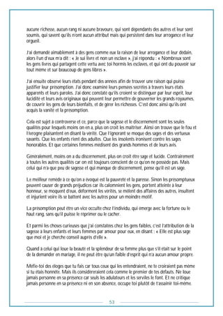 53
aucune richesse, aucun rang ni aucune bravoure, qui sont dépendants des autres et leur sont
soumis, qui savent qu’ils n’ont aucun attribut mais qui persistent dans leur arrogance et leur
orgueil.
J’ai demandé aimablement à des gens comme eux la raison de leur arrogance et leur dédain,
alors l’un d’eux m’a dit : « Je sui livre et non un esclave », j’ai répondu : « Nombreux sont
les gens livres qui partagent cette vertu avec toi hormis les esclaves, et qui ont du pouvoir sur
tout même et sur beaucoup de gens libres ».
J’ai ensuite observé leurs états pendant des années afin de trouver une raison qui puisse
justifier leur présomption. J’ai donc examiné leurs pensées secrètes à travers leurs états
apparents et leurs paroles. J’ai donc constaté qu’ils croient se distinguer par leur esprit, leur
lucidité et leurs avis originaux qui peuvent leur permettre de gouverner les grands royaumes,
de couvrir les gens de leurs bienfaits, et de gérer les richesses. C’est donc ainsi qu’ils ont
acquis la vanité et la présomption.
Cela est sujet à controverse et ce, parce que la sagesse et le discernement sont les seules
qualités pour lesquels moins on en a, plus on croit les maîtriser. Ainsi on trouve que le fou et
l’ivrogne plaisantent en disant la vérité. Que l’ignorant se moque des sages et des vertueux
savants. Que les enfants rient des adultes. Que les insolents ironisent contre les sages
honorables. Et que certaines femmes médisent des grands hommes et de leurs avis.
Généralement, moins on a du discernement, plus on croit être sage et lucide. Contrairement
à toutes les autres qualités car on est toujours conscient de ce qu’on ne possède pas. Mais
celui qui n’a que peu de sagesse et qui manque de discernement, pense qu’il est un sage.
Le meilleur remède à ce qu’on a évoqué est la pauvreté et la paresse. Sinon les présomptueux
peuvent causer de grands préjudices car ils calomnient les gens, portent atteinte à leur
honneur, se moquent d’eux, déforment les vérités, se mêlent des affaires des autres, insultent
et injurient voire ils se battent avec les autres pour un moindre motif.
La présomption peut être un vice occulte chez l’individu, qui émerge avec la fortune ou le
haut rang, sans qu’il puisse le réprimer ou le cacher.
Et parmi les choses curieuses que j’ai constatées chez les gens faibles, c’est l’attribution de la
sagesse à leurs enfants et leurs femmes par amour pour eux, en disant : « Elle est plus sage
que moi et je cherche conseil auprès d’elle ».
Quand à celui qui loue la beauté et la splendeur de sa femme plus que s’il était sur le point
de la demander en mariage, il ne peut être qu’un faible d’esprit qui n’a aucun amour propre.
Méfie-toi des éloges que tu fais car tous ceux qui les entendraient, ne te croiraient pas même
si tu étais honnête. Mais ils considèreraient cela comme le premier de tes défauts. Ne loue
jamais personne en sa présence car seuls les adulateurs et les serviles le font. Et ne critique
jamais personne en sa présence ni en son absence, occupe toi plutôt de t’assainir toi-même.
 