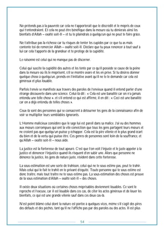 54
Ne prétends pas à la pauvreté car cela ne t’apporterait que le discrédit et le mépris de ceux
qui t’entendraient. Et cela ne peut être bénéfique dans la mesure où tu dénierais ainsi les
bienfaits d’Allah – exalté soit-Il – et tu te plaindrais à quelqu’un qui ne peut te faire grâce.
Ne t’attribue pas la richesse car tu risques de tenter les cupides par ce que tu as mais
contente toi de remercier Allah – exalté soit-Il. Déclare que tu peux renoncer à tout sauf à
lui car cela t’apporte de la grandeur et te protège de la cupidité.
Le raisonné est celui qui ne manque pas de discerner.
Celui qui suscite la cupidité des autres et les tente par ce qu’il possède se cause de la peine
dans la mesure où ils le méprisent, s’il se montre avare et les en prive. Si tu désires donner
quelque chose à quelqu’un, prends-en l’initiative avant qu’il ne te le demande car cela est
généreux et plus louable.
Parfois l’envie se manifeste aux travers des paroles de l’envieux quand il entend parler d’une
étrange découverte dans une science. Celui-là dit : « Cela est une banalité car on n’a jamais
entendu une telle chose ». et s’il entend ce qui est affirmé, il en dit : « Ceci est une banalité
car on a déjà entendu de telles choses ».
Ceux-là sont des personnes qui se consacrent à détourner les gens de la connaissance afin de
voir se multiplier leurs semblables ignorants.
L’Homme malicieux considère que le sage lui est pareil dans sa malice. J’ai vu des hommes
aux mœurs corrompues qui ont la vile conviction que tous les gens partagent leurs mœurs et
ne croient pas que quelqu’un puisse y échapper. Cela est la pire vilenie et le plus grand écart
du bien et de la vertu qui puisse être. Ces genres de personnes sont loin de la souffrance, et
qu’Allah – exalté soit-Il – nous aide.
La justice est la forteresse de tout apeuré. C’est que l’on voit l’injuste et le juste appeler à la
justice et dénoncer l’injustice quand ils risquent d’en subir une. Alors que personne ne
dénonce la justice, les gens de nature juste, résident dans cette forteresse.
La sous-estimation est une sorte de trahison, celui qui ne te sous estime pas, peut te trahir.
Mais celui qui le fait te trahit en te privant d’équité. Toute personne qui te sous estime est
donc traître, mais tout traître ne te sous estime pas. La sous-estimation des choses est preuve
de la sous estimation d’Allah – exalté soit-Il – des choses.
Il existe deux situations où certaines choses méprisables deviennent louables. Ce sont le
reproche et l’excuse, car il est louable dans ces cas, de citer les actes généreux et de louer les
bienfaits, ce qui est une grande vilenie sauf dans ces deux cas-là.
N’est point blâmé celui dont la nature est portée à quelques vices, même s’il s’agit des pires
des défauts et des péchés, tant qu’il ne l’affiche pas par des paroles ou des actes. Il est plus
 