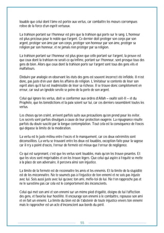 55
louable que celui dont l’âme est portée aux vertus, car combattre les mœurs corrompues
relève de la force d’un esprit vertueux.
La trahison portant sur l’honneur est pire que la trahison qui porte sur le sang. L’honneur
est plus précieux pour le noble que l’argent. Ce dernier doit protéger son corps par son
argent, protéger son âme par son corps, protéger son honneur par son âme, protéger sa
religion par son honneur, et ne jamais rien protéger par sa religion.
La trahison portant sur l’honneur est plus grave que celle portant sur l’argent, la preuve est
que ceux dont la trahison ne serait-ce qu’infime, portant sur l’honneur, sont presque tous des
gens de bien. Alors que ceux dont la trahison porte sur l’argent sont tous des gens vils et
malfaiteurs.
Déduire par analogie en observant les états des gens est souvent incorrect été infidèle. Il n’est
donc, pas juste d’en user dans les affaires de religion. L’imitateur se contente de léser son
esprit alors qu’il lui est inadmissible de léser sa richesse. Il se trouve donc complètement en
erreur, car seul un ignoble servile se peine de la perte de son argent.
Celui qui ignore les vertus, doit se conformer aux ordres d’Allah – exalté soit-Il – et du
Prophète, que les bénédictions et la paix soient sur lui, car ces derniers rassemblent toutes les
vertus.
Les choses qu’on craint, arrivent parfois suite aux précautions qu’on prend pour les éviter.
Les secrets sont parfois divulgués à cause de leur protection exagérée. La répugnance résulte
parfois du doute suscité par la longue contemplation. Tout cela est la conséquence de l’excès
qui dépasse la limite de la modération.
La vertu est le juste milieu entre l’excès et le manquement, car ces deux extrémités sont
déconseillées. La vertu se trouvant entre les deux est louables, exception faite pour la sagesse
car il n’y a point d’excès, l’erreur de fermeté est mieux que l’erreur de négligence.
Ce qui est surprenant, c’est que les vertus sont louables, mais qu’on les trouve pesantes. Et
que les vices sont méprisables et on les trouve légers. Que celui qui aspire à l’équité se mette
à la place de son adversaire, il percevra ainsi son injustice.
La limite de la fermeté est de reconnaître les amis et les ennemis. Et la limite de la stupidité
est de les méconnaître. Ne te soumets pas à l’injustice de ton ennemi et ne sois pas injuste
avec lui. Sois aussi juste avec lui qu’avec ton ami, méfie-toi de lui. Ne t’en rapproche pas et
ne le surestime pas car cela est le comportement des inconscients.
Celui qui met son ami et son ennemi sur un même pied d’égalité, éloigne de lui l’affection
des gens, et favorise leur hostilité. Il encourage son ennemi à le combattre, repousse son ami
et en fait un ennemi. La limite du bien est de t’abstenir de toute injustice envers ton ennemi
mais le rapprocher est un acte d’inconscient aux bords du péril.
 