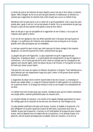 56
La limite du mal est de t’abstenir de toute injustice envers ton ami et de le laisser se montrer
injuste. Mais l’éloigner de toi est un acte des gens déments et malheureux, la clémence ne
consiste pas à rapprocher les ennemis mais à faire la paix avec eux en se méfiant d’eux.
Nombreux sont les gens qu’on a vus se vanter de ce qu’ils possédaient. Cela a causé leur pérl,
prends donc, garde à cela car c’est un mal absolu et inutile. On a vu énormément de gens qui
ont péri à cause de leurs paroles mais jamais à cause de leur silence.
Alors ne dis que ce qui est susceptible de te rapprocher de ton Créateur, si tu as peur de
l’injustice alors garde le silence.
Il est rare de voir quelqu’un rater une affaire possible sauf si elle passe sans qu’il puisse la
rattraper. Les souffrances de l’Homme sont nombreuses tout au long de sa vie, les plus
grandes sont celles provoquées par ses semblables.
Le mal que causent les gens est pire que celui causé par les fauves enragés et des serpents
dangereux. Ces derniers peuvent être évités, contrairement aux gens.
La plupart des gens sont hypocrites. Le plus surprenant est qu’ils n’approuvent pas
l’hypocrisie. Si quelqu’un disait : « La particularité des tempéraments est que les opposés se
rencontrent », on ne serait pas loin de la vérité. Ainsi on constate que les conséquences des
opposés sont souvent égales. Ainsi l’on pleure de joie et de tristesse, et l’on guette les erreurs
de l’autre par amour ou par mépris.
Cela peut être une cause de rupture en l’absence de patience et d’équité. Tout individu qui se
laisse dominer par son tempérament risque d’en périr, même s’il fait preuve d’une extrême
fermeté et de prudence.
L’exagération du doute incite à mentir souvent dans le but de s’excuser. Le mensonge en
devient une simple affaire. Le visage de l’Homme honnête le trahit quand il est contraint ou
sur le point de mentir. Et la langue du menteur le trait vu son trouble et la contradiction de
ses dires.
La trahison d’un ami est plus grave que sa perte. Quelqu’un pour qui les insultes constituent
une simple affaire, raisonne pareillement pour les mauvais actes.
La rencontre dissipe les rancunes, c’est comme si les regards échangés guérissaient les cœurs.
Ne t’afflige guère de la rencontre de ton ami avec ton ennemi car cela l’éloigne de lui.
Les plus grandes souffrances des gens sont la peur, la peine, la maladie et la pauvreté, et la
plus affligeante est la peine causée par la perte du bien-aimé, la prévision d’un tord, al
maladie, la peur puis la pauvreté. La preuve en est l’anticipation de la pauvreté pour chasser
la peur, ainsi on dépense tout son argent afin de s’en préserver, et on anticipe la peur et la
pauvreté, celle de la peine provoquée par la maladie. Ainsi on s’aventure, si on est à la
 
