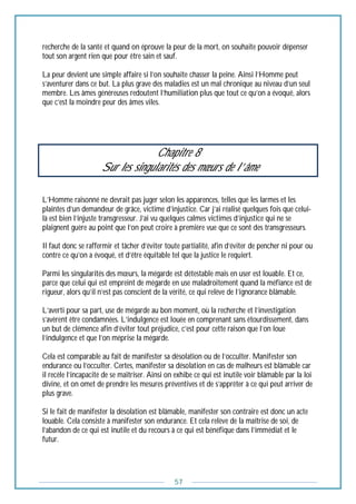 57
recherche de la santé et quand on éprouve la peur de la mort, on souhaite pouvoir dépenser
tout son argent rien que pour être sain et sauf.
La peur devient une simple affaire si l’on souhaite chasser la peine. Ainsi l’Homme peut
s’aventurer dans ce but. La plus grave des maladies est un mal chronique au niveau d’un seul
membre. Les âmes généreuses redoutent l’humiliation plus que tout ce qu’on a évoqué, alors
que c’est la moindre peur des âmes viles.
Chapitre 8
Sur les singularités des mœurs de l’âme
L’Homme raisonné ne devrait pas juger selon les apparences, telles que les larmes et les
plaintes d’un demandeur de grâce, victime d’injustice. Car j’ai réalisé quelques fois que celui-
là est bien l’injuste transgresseur. J’ai vu quelques calmes victimes d’injustice qui ne se
plaignent guère au point que l’on peut croire à première vue que ce sont des transgresseurs.
Il faut donc se raffermir et tâcher d’éviter toute partialité, afin d’éviter de pencher ni pour ou
contre ce qu’on a évoqué, et d’être équitable tel que la justice le requiert.
Parmi les singularités des mœurs, la mégarde est détestable mais en user est louable. Et ce,
parce que celui qui est empreint de mégarde en use maladroitement quand la méfiance est de
rigueur, alors qu’il n’est pas conscient de la vérité, ce qui relève de l’ignorance blâmable.
L’averti pour sa part, use de mégarde au bon moment, où la recherche et l’investigation
s’avèrent être condamnées. L’indulgence est louée en comprenant sans étourdissement, dans
un but de clémence afin d’éviter tout préjudice, c’est pour cette raison que l’on loue
l’indulgence et que l’on méprise la mégarde.
Cela est comparable au fait de manifester sa désolation ou de l’occulter. Manifester son
endurance ou l’occulter. Certes, manifester sa désolation en cas de malheurs est blâmable car
il recèle l’incapacité de se maîtriser. Ainsi on exhibe ce qui est inutile voir blâmable par la loi
divine, et on omet de prendre les mesures préventives et de s’apprêter à ce qui peut arriver de
plus grave.
Si le fait de manifester la désolation est blâmable, manifester son contraire est donc un acte
louable. Cela consiste à manifester son endurance. Et cela relève de la maîtrise de soi, de
l’abandon de ce qui est inutile et du recours à ce qui est bénéfique dans l’immédiat et le
futur.
 
