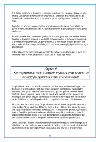 58
Si le fait de manifester la désolation es blâmable, manifester son contraire est donc un acte
louable. Cela consiste à manifester son endurance. Et cela relève de la maîtrise de soi, de
l’abandon de ce qui est inutile et du recours à ce qui est bénéfique dans l’immédiat et le
futur.
Toutefois, occulter son endurance est un acte blâmable car il relève de l’insensibilité, la
dureté de l’âme, et l’absence de pitié. Ce sont là des mœurs de gens ignobles et d’une grande
méchanceté.
Par voie de déduction, l’on constate que le contraire de ce qu’on a évoqué est donc louable.
Occulter sa désolation, relève de la sensibilité, de la compassion, et de la compréhension de
la prédestination des malheurs. On parvient donc, à la modération en étant désolé de son
âme et endurant de son corps, de telle façon à ce qu’on ne montre physiquement aucun signe
de désolation.
Enfin, si l’on connaissait le tord qu’a causé l’inobservation de ces défaits dans le passé, on y
renoncerait dans le futur. Et qu’Allah – exalté soit-Il – nous aide. Amîn.
Chapitre 9
Sur l’aspiration de l’âme à connaître les paroles qu’on lui cache, ou
les choses qui rapprochent l’éloge ou la mémorabilité
L’aspiration de l’âme à connaître les paroles qu’on lui cache ou les choses qui rapprochent
des éloges et la mémorabilité, sont deux choses auxquelles n’échappe que l’individu très
insensible. Celui qui est fort satisfait de lui-même ou qui s’est guéri de son désir ardent
d’entendre toutes les paroles qu’on ne lui dit pas, de voir toutes les choses qu’on ne lui
montre pas, sans penser à toutes les choses qu’il n’entend et ne voit pas dans les différentes
parties de la terre, si cela lui importe, est alors complètement dément et déraisonnable.
S’il n’y accorde pas d’importance. Ce qui lui est caché n’est il donc pas pareil à toute autre
chose qui l’est ? il n’y a point de différence. Qu’il se dise : « Ô âme, si tu sais qu’il y a une
chose que l’on te cache, souhaiterais-tu la découvrir ? », il est évident que non. Qu’il se dise
alors : « Considère que tu ne le saches pas afin d’être tranquille et de chasser ta peine, ton
angoisse et ta détestable avidité ». Ce sont de grands gains et des qualités honorables que
tout homme raisonné désire, et auxquelles seul un homme défectueux peut renoncer.
Quant à celui qui s’acharne à recherche la notoriété et la mémorabilité au fil du temps, qu’il
réfléchisse et se dise : « Ô mon âme, si tu atteint la meilleure notoriété dans toute la terre et
pour l’éternité, et que tu n’en prenne pas connaissance, cela pourrait-il m’apporter une
 