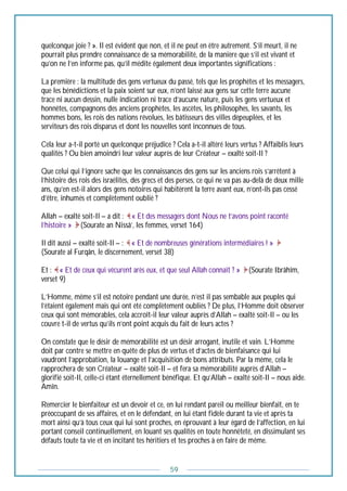 59
quelconque joie ? ». Il est évident que non, et il ne peut en être autrement. S’il meurt, il ne
pourrait plus prendre connaissance de sa mémorabilité, de la manière que s’il est vivant et
qu’on ne l’en informe pas, qu’il médite également deux importantes significations :
La première : la multitude des gens vertueux du passé, tels que les prophètes et les messagers,
que les bénédictions et la paix soient sur eux, n’ont laissé aux gens sur cette terre aucune
trace ni aucun dessin, nulle indication ni trace d’aucune nature, puis les gens vertueux et
honnêtes, compagnons des anciens prophètes, les ascètes, les philosophes, les savants, les
hommes bons, les rois des nations révolues, les bâtisseurs des villes dépeuplées, et les
serviteurs des rois disparus et dont les nouvelles sont inconnues de tous.
Cela leur a-t-il porté un quelconque préjudice ? Cela a-t-il altéré leurs vertus ? Affaiblis leurs
qualités ? Ou bien amoindri leur valeur auprès de leur Créateur – exalté soit-Il ?
Que celui qui l’ignore sache que les connaissances des gens sur les anciens rois s’arrêtent à
l’histoire des rois des israélites, des grecs et des perses, ce qui ne va pas au-delà de deux mille
ans, qu’en est-il alors des gens notoires qui habitèrent la terre avant eux, n’ont-ils pas cessé
d’être, inhumés et complètement oublié ?
Allah – exalté soit-Il – a dit : « Et des messagers dont Nous ne t’avons point raconté
l’histoire » (Sourate an Nissâ’, les femmes, verset 164)
Il dit aussi – exalté soit-Il – : « Et de nombreuses générations intermédiaires ! »
(Sourate al Furqân, le discernement, verset 38)
Et : « Et de ceux qui vécurent arès eux, et que seul Allah connaît ? » (Sourate Ibrâhîm,
verset 9)
L’Homme, même s’il est notoire pendant une durée, n’est il pas sembable aux peuples qui
l’étaient également mais qui ont été complètement oubliés ? De plus, l’Homme doit observer
ceux qui sont mémorables, cela accroît-il leur valeur auprès d’Allah – exalté soit-Il – ou les
couvre t-il de vertus qu’ils n’ont point acquis du fait de leurs actes ?
On constate que le désir de mémorabilité est un désir arrogant, inutile et vain. L’Homme
doit par contre se mettre en quête de plus de vertus et d’actes de bienfaisance qui lui
vaudront l’approbation, la louange et l’acquisition de bons attributs. Par la même, cela le
rapprochera de son Créateur – exalté soit-Il – et fera sa mémorabilité auprès d’Allah –
glorifié soit-Il, celle-ci étant éternellement bénéfique. Et qu’Allah – exalté soit-Il – nous aide.
Amîn.
Remercier le bienfaiteur est un devoir et ce, en lui rendant pareil ou meilleur bienfait, en te
préoccupant de ses affaires, et en le défendant, en lui étant fidèle durant ta vie et après ta
mort ainsi qu’à tous ceux qui lui sont proches, en éprouvant à leur égard de l’affection, en lui
portant conseil continuellement, en louant ses qualités en toute honnêteté, en dissimulant ses
défauts toute ta vie et en incitant tes héritiers et tes proches à en faire de même.
 