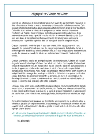6
Biographie de l’Imam Ibn Hazm
Ce n’est pas affaire aisée de cerner la biographie d’un savant tel que Ibn Hazm l’auteur de ce
livre « Mudâwât an Nufûs », aussi brièvement qu’on le veut afin de le faire connaître. Cela
nécessite effort et détermination pour connaitre parfaitement et en détail la vie d’Ibn Hazm.
Celle-ci l'a aidé à arriver au niveau de la jurisprudence, sortant ainsi de l’impasse de
l’imitation (at Taqlid), il s’est choisi une méthodologie propre indépendamment de sa
pertinence ou de son erreur, qu’Allah – exalté soit-Il – le couvre de Sa miséricorde. Et on
peut sans doute, à travers la compréhension complète de sa biographie percevoir la
profondeur de l’expérience explicitée dans cet ouvrage en dépit de son petit volume.
C’est un savant qui a sondé les gens et les a bien connus. Il les a supportés et ils l’ont
supporté. Il a eu des différends avec eux. Il a côtoyé les gens quand il était riche durant la
première période de sa vie où il vivait chez son père, et il les a côtoyés quand il était ministre,
ensuite il a renoncé au monde, l’a laissé à ses maîtres et s’est consacré à l’écriture et à la
science.
C’est un savant qui a suscité des divergences parmi ses contemporains. Certains ont fait son
éloge et d’autres l’ont critiqué. Certains l’ont admiré et d’autres l’ont méprisé. Certains l’ont
côtoyé et d’autres l’ont évité. Et malgré cela il n’a pas faibli et a passé des jours et des nuits à
étudier, à apprendre, à délivrer des conclusions et à écrire. Ses recueils comptent 400
ouvrages et 80 milles feuilles. Ainsi, malgré les campagnes intenses menées à son encontre, et
malgré l’hostilité à son égard au point qu’on ait brûlé et déchiré ses ouvrages en public et ce,
à cause de la haine des savants dirigée contre sa personne, ses livres et ses ouvrages, il fut
davantage déterminé à prouver la pertinence de ses convictions et de ses méthodologies de
pensée. Il a exprimé tout cela dans cette lettre en disant :
« Chaque chose a son utilité, ces hostilités des ignorants m’a été d’une grande utilité, dans la
mesure où mon tempérament s’est fortifié, mon esprit a flambé, mes idées se sont revivifiées,
et mon énergie a été stimulée, ça a donc été la cause de grandes inspirations, et s’ils n’avaient
pas suscité mon calme ni incité mes pensées profondes, ces inspirations n’auraient pas surgi
».
Cette détermination n’avait pas pour but de solliciter une renommée ou la célébrité, et ne se
confondait pas avec un simple entêtement. Il souhaitait juste être utile aux serviteurs d’Allah
– exalté soit-Il – et la rétribution d’Allah – glorifié et exalté soit-Il – le début de cette lettre
explique cela en disant :
« Et à travers cela, j’espère la grande rétribution d’Allah pour mon intention d’être utile à ses
serviteurs, de corriger la corruption de leur mœurs et de guérir les maux de leurs âmes ».
--------› Sa généalogie :
 