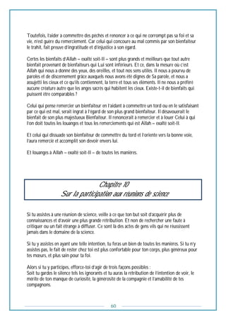60
Toutefois, l’aider à commettre des péchés et renoncer à ce qui ne corrompt pas sa foi et sa
vie, n’est guère du remerciement. Car celui qui concoure au mal commis par son bienfaiteur
le trahit, fait preuve d’ingratitude et d’injustice à son égard.
Certes les bienfaits d’Allah – exalté soit-Il – sont plus grands et meilleurs que tout autre
bienfait provenant de bienfaiteurs qui Lui sont inférieurs. Et ce, dans la mesure où c’est
Allah qui nous a donné des yeux, des oreilles, et tout nos sens utiles. Il nous a pourvu de
paroles et de discernement grâce auxquels nous avons été dignes de Sa parole, et nous a
assujetti les cieux et ce qu’ils contiennent, la terre et tous ses éléments. Il ne nous a préféré
aucune créature autre que les anges sacrés qui habitent les cieux. Existe-t-il de bienfaits qui
puissent être comparables ?
Celui qui pense remercier un bienfaiteur en l’aidant à commettre un tord ou en le satisfaisant
par ce qui est mal, serait ingrat à l’égard de son plus grand bienfaiteur. Il désavouerait le
bienfait de son plus majestueux Bienfaiteur. Il renoncerait à remercier et à louer Celui à qui
l’on doit toutes les louanges et tous les remerciements qui est Allah – exalté soit-Il.
Et celui qui dissuade son bienfaiteur de commettre du tord et l’oriente vers la bonne voie,
l’aura remercié et accomplit son devoir envers lui.
Et louanges à Allah – exalté soit-Il – de toutes les manières.
Chapitre 10
Sur la participation aux réunions de science
Si tu assistes à une réunion de science, veille à ce que ton but soit d’acquérir plus de
connaissances et d’avoir une plus grande rétribution. Et non de rechercher une faute à
critiquer ou un fait étrange à diffuser. Ce sont là des actes de gens vils qui ne réussissent
jamais dans le domaine de la science.
Si tu y assistes en ayant une telle intention, tu feras un bien de toutes les manières. Si tu n’y
assistes pas, le fait de rester chez toi est plus confortable pour ton corps, plus généreux pour
tes mœurs, et plus sain pour ta foi.
Alors si tu y participes, efforce-toi d’agir de trois façons possibles :
Soit tu gardes le silence tels les ignorants et tu auras la rétribution de l’intention de voir, le
mérite de ton manque de curiosité, la générosité de la compagnie et l’amabilité de tes
compagnons.
 