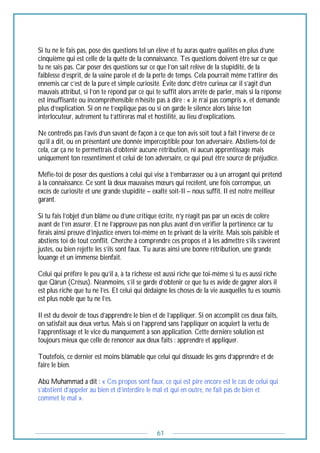 61
Si tu ne le fais pas, pose des questions tel un élève et tu auras quatre qualités en plus d’une
cinquième qui est celle de la quête de la connaissance. Tes questions doivent être sur ce que
tu ne sais pas. Car poser des questions sur ce que l’on sait relève de la stupidité, de la
faiblesse d’esprit, de la vaine parole et de la perte de temps. Cela pourrait même t’attirer des
ennemis car c’est de la pure et simple curiosité. Évite donc d’être curieux car il s’agit d’un
mauvais attribut, si l’on te répond par ce qui te suffit alors arrête de parler, mais si la réponse
est insuffisante ou incompréhensible n’hésite pas à dire : « Je n’ai pas compris », et demande
plus d’explication. Si on ne t’explique pas ou si on garde le silence alors laisse ton
interlocuteur, autrement tu t’attireras mal et hostilité, au lieu d’explications.
Ne contredis pas l’avis d’un savant de façon à ce que ton avis soit tout à fait l’inverse de ce
qu’il a dit, ou en présentant une donnée imperceptible pour ton adversaire. Abstiens-toi de
cela, car ça ne te permettrais d’obtenir aucune rétribution, ni aucun apprentissage mais
uniquement ton ressentiment et celui de ton adversaire, ce qui peut être source de préjudice.
Méfie-toi de poser des questions à celui qui vise à t’embarrasser ou à un arrogant qui prétend
à la connaissance. Ce sont là deux mauvaises mœurs qui recèlent, une fois corrompue, un
excès de curiosité et une grande stupidité – exalté soit-Il – nous suffit. Il est notre meilleur
garant.
Si tu fais l’objet d’un blâme ou d’une critique écrite, n’y réagit pas par un excès de colère
avant de t’en assurer. Et ne l’approuve pas non plus avant d’en vérifier la pertinence car tu
ferais ainsi preuve d’injustice envers toi-même en te privant de la vérité. Mais sois paisible et
abstiens toi de tout conflit. Cherche à comprendre ces propos et à les admettre s’ils s’avèrent
justes, ou bien rejette les s’ils sont faux. Tu auras ainsi une bonne rétribution, une grande
louange et un immense bienfait.
Celui qui préfère le peu qu’il a, à ta richesse est aussi riche que toi-même si tu es aussi riche
que Qârun (Crésus). Néanmoins, s’il se garde d’obtenir ce que tu es avide de gagner alors il
est plus riche que tu ne l’es. Et celui qui dédaigne les choses de la vie auxquelles tu es soumis
est plus noble que tu ne l’es.
Il est du devoir de tous d’apprendre le bien et de l’appliquer. Si on accomplit ces deux faits,
on satisfait aux deux vertus. Mais si on l’apprend sans l’appliquer on acquiert la vertu de
l’apprentissage et le vice du manquement à son application. Cette dernière solution est
toujours mieux que celle de renoncer aux deux faits : apprendre et appliquer.
Toutefois, ce dernier est moins blâmable que celui qui dissuade les gens d’apprendre et de
faire le bien.
Abû Muhammad a dit : « Ces propos sont faux, ce qui est pire encore est le cas de celui qui
s’abstient d’appeler au bien et d’interdire le mal et qui en outre, ne fait pas de bien et
commet le mal ».
 