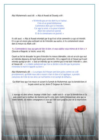 62
Abû Muhammad a aussi dit : « Abû al Aswad ad Duwaly a dit :
« N’interdis pas un vice dont tu es l’auteur,
Cela est un grand déshonneur
Commences donc par te l’interdire,
Car sage tu serais, si tu peux le bannir
Alors ton conseil on suivrait,
Et de ta connaissance on jouirait. »
Il a dit aussi : « Abû al Aswad entendait par là qu’il est vil de commettre ce qui est interdit.
Et ce qui est encore plus avilissant est de l’interdire aux autres, et il a certainement raison
dans la mesure où Allah a dit :
« Commanderez-vous aux gens de faire le bien, et vous oubliez vous-mêmes de le faire »
(Sourate al Baqarah, la Vache, verset 44).
Quant au fait de dissuader les gens d’interdire les mœurs blâmables, cela est un acte que seul
un individu dépourvu de toute bonté peut commettre. On a rapporté de al Hassan qu’il avait
entendu quelqu’un dire : « Seul un individu qui ne commet pas le mal doit l’interdire », alors
al Hassan dit : « Le diable souhaiterait que l’on se décide à cela afin que la personne
n’interdise le mal ni n’appelle au bien ».
Abû Muhammad a dit : « Les propos d’al Hassan sont bien justes comme on a dit
précédemment, qu’Allah nous aide à réussir à faire le bien et à l’appliquer, à prendre
conscience de l’état de nos âmes car nul homme n’est exempt de défauts.»
Qu’Allah fasse que l’on meure en suivant la Sunnah de Muhammad, que les bénédictions et
la paix soient sur lui, Amîn Ô Seigneur de l’Univers.
L’ouvrage est ainsi achevé, louange à Allah Seul – exalté soit-Il – et que Sa bénédiction et Sa
paix soient sur le meilleur des hommes qu’Il a crée, notre maître Muhammad, ainsi que sa
noble famille, ses nobles compagnons et ceux qui l’ont suivi jusqu’au jour de la résurrection.
Amîn.
__________________________________________________
 