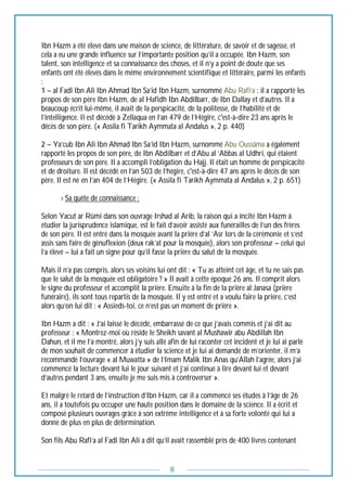 8
Ibn Hazm a été élevé dans une maison de science, de littérature, de savoir et de sagesse, et
cela a eu une grande influence sur l’importante position qu’il a occupée. Ibn Hazm, son
talent, son intelligence et sa connaissance des choses, et il n’y a point de doute que ses
enfants ont été élevés dans le même environnement scientifique et littéraire, parmi les enfants
:
1 – al Fadl Ibn Ali Ibn Ahmad Ibn Sa’id Ibn Hazm, surnommé Abu Rafi’a : il a rapporté les
propos de son père Ibn Hazm, de al Hafidh Ibn Abdilbarr, de Ibn Dallay et d’autres. Il a
beaucoup écrit lui-même, il avait de la perspicacité, de la politesse, de l’habilité et de
l’intelligence. Il est décédé à Zellaqua en l’an 479 de l’Hégire, c'est-à-dire 23 ans après le
décès de son père. (« Assila fi Tarikh Aymmata al Andalus », 2 p. 440)
2 – Ya’cub Ibn Ali Ibn Ahmad Ibn Sa’id Ibn Hazm, surnommé Abu Oussâma a également
rapporté les propos de son père, de Ibn Abdilbarr et d’Abu al ‘Abbas al Udhri, qui étaient
professeurs de son père. Il a accompli l’obligation du Hajj. Il était un homme de perspicacité
et de droiture. Il est décédé en l’an 503 de l’hégire, c'est-à-dire 47 ans après le décès de son
père. Il est né en l’an 404 de l’Hégire. (« Assila fi Tarikh Aymmata al Andalus », 2 p. 651)
--------› Sa quête de connaissance :
Selon Yacut ar Rûmi dans son ouvrage Irshad al Arib, la raison qui a incité Ibn Hazm à
étudier la jurisprudence islamique, est le fait d’avoir assisté aux funérailles de l’un des frères
de son père. Il est entré dans la mosquée avant la prière d’al ‘Asr lors de la cérémonie et s’est
assis sans faire de génuflexion (deux rak’at pour la mosquée), alors son professeur – celui qui
l’a élevé – lui a fait un signe pour qu’il fasse la prière du salut de la mosquée.
Mais il n’a pas compris, alors ses voisins lui ont dit : « Tu as atteint cet âge, et tu ne sais pas
que le salut de la mosquée est obligatoire ? » Il avait à cette époque 26 ans. Il comprit alors
le signe du professeur et accomplit la prière. Ensuite à la fin de la prière al Janasa (prière
funéraire), ils sont tous repartis de la mosquée. Il y est entré et a voulu faire la prière, c’est
alors qu’on lui dit : « Assieds-toi, ce n’est pas un moment de prière ».
Ibn Hazm a dit : « J’ai laissé le décédé, embarrassé de ce que j’avais commis et j’ai dit au
professeur : « Montrez-moi où réside le Sheikh savant al Mushawir abu Abdillah Ibn
Dahun, et il me l’a montré, alors j’y suis allé afin de lui raconter cet incident et je lui ai parlé
de mon souhait de commencer à étudier la science et je lui ai demandé de m’orienter, il m’a
recommandé l’ouvrage « al Muwatta » de l’Imam Malik Ibn Anas qu’Allah l’agrée, alors j’ai
commencé la lecture devant lui le jour suivant et j’ai continué à lire devant lui et devant
d’autres pendant 3 ans, ensuite je me suis mis à controverser ».
Et malgré le retard de l’instruction d’Ibn Hazm, car il a commencé ses études à l’âge de 26
ans, il a toutefois pu occuper une haute position dans le domaine de la science. Il a écrit et
composé plusieurs ouvrages grâce à son extrême intelligence et à sa forte volonté qui lui a
donné de plus en plus de détermination.
Son fils Abu Rafi’a al Fadl Ibn Ali a dit qu’il avait rassemblé près de 400 livres contenant
 