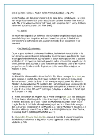 9
près de 80 milles feuilles. (« Assila fi Tarikh Aymmat al Andalus », 2 p. 395)
Sa’id al Andalusi a dit dans ce qu’a rapporté de lui Yacut dans « Irshad al Arib » : « Et ceci
était une particularité qui n’était propre à aucune autre personne en terre d’Islam avant lui
sauf à Abu Ja’far Muhammad Ibn Jarir at Tabari, certes, ce dernier était l’Homme de l’Islam
a avoir écrit le plus d’ouvrages ». (Al A’lam 6/69)
--------› Sa poésie :
Ibn Hazm était un poète et un homme de littérature doté d’une présence d’esprit qui lui
permettait d’improviser des poèmes. A travers de nombreux poèmes, il décrivait son
environnement, la souffrance des gens, sa vision du monde, de ses changements et ses
tourments.
--------› Ses Shuyukh (professeurs) :
De par le grand nombre de professeurs d’Ibn Hazm, la diversité de leurs spécialités et de
leurs domaines, on se rend compte de la grandeur des connaissances qu’a attente Ibn Hazm,
de son approfondissement dans la jurisprudence et de son ardente passion pour la poésie et
la littérature. Et on s’apercevra clairement quand on parlera brièvement de ses professeurs de
science, ainsi que de ses ouvrages, la claire illustration de l’étendue du savoir d’Ibn Hazm en
jurisprudence, en doctrine en écoles de pensée, en poésie, en moralités, en logique, en
médecine et autres.
Parmi eux :
1 – Ahmad Ibn Muhammad Ibn Ahmad Ibn Sa’id Abu ‘Umar, connu par Ibn al Jassûr, un
grand narrateur, il écoutait Abu Ali al Hassan Ibn Salam Ibn Salmun ami d’Abu Ab dar
Rahmân an Nassa’i, maître des Sunan. Il était écouté par un groupe dont Abu ‘Umar Ibn
Abdilbarr, et Abu Muhammad Ali Ibn Hazm. Ibn Hazm l’écoutait avant les années 400. Ibn
al Jassûr est décédé dans sa maison de la cour royale de Mughith à Cordoba en l’an 401 de
l’Hégire. Il est né en l’en 320 ou 319 de l’Hégire. (« Bughiyat al Multamiss fi Tarikh Rijal
ahl al Andalus », p. 143)
2 – Yûnus Ibn Abdillah Ibn Mughith Abu al Walid, connu par Ibn Sufar, juge andalous de
Cordoba, il exerça à Bartléus puis fut orateur à la mosquée d’az Zahraa ; il a été désigné juge
et ministre de Cordoba par le calife Hicham Ibn Muhammad al Mardani en l’an 419 de
l’Hégire. Ensuite, il s’est limité à la magistrature jusqu’à son décès. Il a écrit des ouvrages
dont « al Mu’ab » en explication d’ « al Muwatta », « Fadail al Mundatay’in ila Allah », « at
Tassalli an ad Duniya bita mil Khayr al Akhira », « al Ibtihaj bi Mahabbati Allah Ta’ala »,
et beaucoup d’autres. (ad Dibaj al Mudhahab, 2/374)
3 – Humam Ibn Ahmad al Qadi Abu Bakr, orateur de Cordoba. Il a rapporté les propos
d’Abdullah Ibn Muhammad al Baqi, et Ibn Hazm a rapporté ses propos. (Bughyat al
Multamiss, p.260)
 
