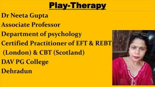 Dr Neeta Gupta
Associate Professor
Department of psychology
Certified Practitioner of EFT & REBT
(London) & CBT (Scotland)
DAV PG College
Dehradun
Play-Therapy
 