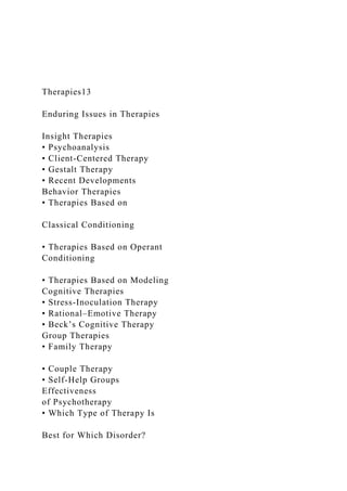 Therapies13
Enduring Issues in Therapies
Insight Therapies
• Psychoanalysis
• Client-Centered Therapy
• Gestalt Therapy
• Recent Developments
Behavior Therapies
• Therapies Based on
Classical Conditioning
• Therapies Based on Operant
Conditioning
• Therapies Based on Modeling
Cognitive Therapies
• Stress-Inoculation Therapy
• Rational–Emotive Therapy
• Beck’s Cognitive Therapy
Group Therapies
• Family Therapy
• Couple Therapy
• Self-Help Groups
Effectiveness
of Psychotherapy
• Which Type of Therapy Is
Best for Which Disorder?
 