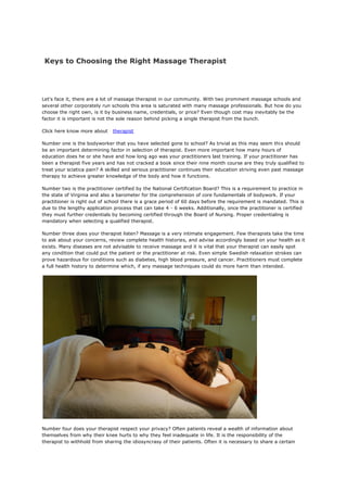 Keys to Choosing the Right Massage Therapist
Let's face it, there are a lot of massage therapist in our community. With two prominent massage schools and
several other corporately run schools this area is saturated with many massage professionals. But how do you
choose the right own, is it by business name, credentials, or price? Even though cost may inevitably be the
factor it is important is not the sole reason behind picking a single therapist from the bunch.
Click here know more about therapist
Number one is the bodyworker that you have selected gone to school? As trivial as this may seem this should
be an important determining factor in selection of therapist. Even more important how many hours of
education does he or she have and how long ago was your practitioners last training. If your practitioner has
been a therapist five years and has not cracked a book since their nine month course are they truly qualified to
treat your sciatica pain? A skilled and serious practitioner continues their education striving even past massage
therapy to achieve greater knowledge of the body and how it functions.
Number two is the practitioner certified by the National Certification Board? This is a requirement to practice in
the state of Virginia and also a barometer for the comprehension of core fundamentals of bodywork. If your
practitioner is right out of school there is a grace period of 60 days before the requirement is mandated. This is
due to the lengthy application process that can take 4 - 6 weeks. Additionally, once the practitioner is certified
they must further credentials by becoming certified through the Board of Nursing. Proper credentialing is
mandatory when selecting a qualified therapist.
Number three does your therapist listen? Massage is a very intimate engagement. Few therapists take the time
to ask about your concerns, review complete health histories, and advise accordingly based on your health as it
exists. Many diseases are not advisable to receive massage and it is vital that your therapist can easily spot
any condition that could put the patient or the practitioner at risk. Even simple Swedish relaxation strokes can
prove hazardous for conditions such as diabetes, high blood pressure, and cancer. Practitioners must complete
a full health history to determine which, if any massage techniques could do more harm than intended.
Number four does your therapist respect your privacy? Often patients reveal a wealth of information about
themselves from why their knee hurts to why they feel inadequate in life. It is the responsibility of the
therapist to withhold from sharing the idiosyncrasy of their patients. Often it is necessary to share a certain
 