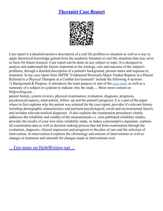 Therapist Case Report
Case report is a detailed narrative description of a real life problem or situation as well as a way to
apply theoretical knowledge gained from the academic literature to real life situations that may serve
as basis for future research. Case report can be done on any subject or topic. It is designed to
analyze and understand the factors important to the etiology, care and outcome of the subject's
problems, through a detailed description of a patient's background, present status and response to
treatment. In my case report from JSPTR "Undetected Pectoralis Major Tendon Rupture in a Patient
Referred to a Physical Therapist in a Combat Environment" include the following 4 sections:
1) Background & Purpose: It introduces the main purpose or aim of the case study as well as a
summary of a subject or a patient to indicate why the study ... Show more content on
Helpwriting.net ...
patient history, system reviews, physical examination, evaluation, diagnosis, prognosis,
psychosocial aspects, intervention, follow–up and the patient's progress). It is a part of the paper
where in first explains why the patient was selected for the case report, provides it's relevant history
including demographic characteristics and pertinent psychological, social and environmental factors,
and includes relevant medical diagnoses . It also explains the examination procedures clearly,
addresses the reliability and validity of the measurements i.e. cites published reliability studies,
provides the results of your own mini–reliability study, or makes a presumptive argument, explains
all examination data as well as decision making process that led from examination through the
evaluation, diagnosis, clinical impression and prognosis to the plan of care and the selection of
intervention. In intervention it explains the chronology and amount of interventions as well as
changes in treatment and rationale for changes made in interventions over
... Get more on HelpWriting.net ...
 