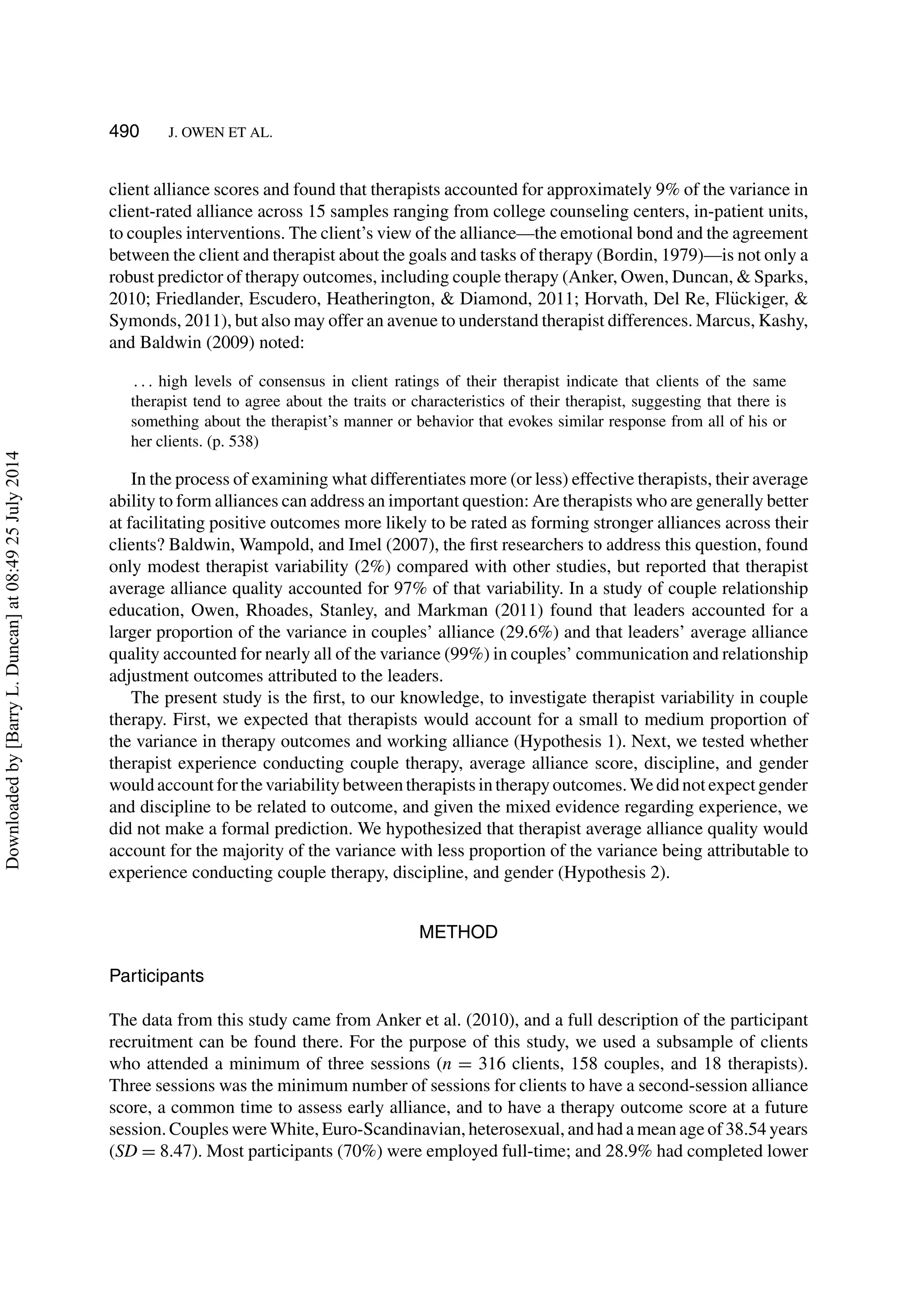 490 J. OWEN ET AL.
client alliance scores and found that therapists accounted for approximately 9% of the variance in
client-rated alliance across 15 samples ranging from college counseling centers, in-patient units,
to couples interventions. The client’s view of the alliance—the emotional bond and the agreement
between the client and therapist about the goals and tasks of therapy (Bordin, 1979)—is not only a
robust predictor of therapy outcomes, including couple therapy (Anker, Owen, Duncan, & Sparks,
2010; Friedlander, Escudero, Heatherington, & Diamond, 2011; Horvath, Del Re, Fl¨uckiger, &
Symonds, 2011), but also may offer an avenue to understand therapist differences. Marcus, Kashy,
and Baldwin (2009) noted:
. . . high levels of consensus in client ratings of their therapist indicate that clients of the same
therapist tend to agree about the traits or characteristics of their therapist, suggesting that there is
something about the therapist’s manner or behavior that evokes similar response from all of his or
her clients. (p. 538)
In the process of examining what differentiates more (or less) effective therapists, their average
ability to form alliances can address an important question: Are therapists who are generally better
at facilitating positive outcomes more likely to be rated as forming stronger alliances across their
clients? Baldwin, Wampold, and Imel (2007), the ﬁrst researchers to address this question, found
only modest therapist variability (2%) compared with other studies, but reported that therapist
average alliance quality accounted for 97% of that variability. In a study of couple relationship
education, Owen, Rhoades, Stanley, and Markman (2011) found that leaders accounted for a
larger proportion of the variance in couples’ alliance (29.6%) and that leaders’ average alliance
quality accounted for nearly all of the variance (99%) in couples’ communication and relationship
adjustment outcomes attributed to the leaders.
The present study is the ﬁrst, to our knowledge, to investigate therapist variability in couple
therapy. First, we expected that therapists would account for a small to medium proportion of
the variance in therapy outcomes and working alliance (Hypothesis 1). Next, we tested whether
therapist experience conducting couple therapy, average alliance score, discipline, and gender
would account for the variability between therapists in therapy outcomes. We did not expect gender
and discipline to be related to outcome, and given the mixed evidence regarding experience, we
did not make a formal prediction. We hypothesized that therapist average alliance quality would
account for the majority of the variance with less proportion of the variance being attributable to
experience conducting couple therapy, discipline, and gender (Hypothesis 2).
METHOD
Participants
The data from this study came from Anker et al. (2010), and a full description of the participant
recruitment can be found there. For the purpose of this study, we used a subsample of clients
who attended a minimum of three sessions (n = 316 clients, 158 couples, and 18 therapists).
Three sessions was the minimum number of sessions for clients to have a second-session alliance
score, a common time to assess early alliance, and to have a therapy outcome score at a future
session. Couples were White, Euro-Scandinavian, heterosexual, and had a mean age of 38.54 years
(SD = 8.47). Most participants (70%) were employed full-time; and 28.9% had completed lower
Downloadedby[BarryL.Duncan]at08:4925July2014
 
