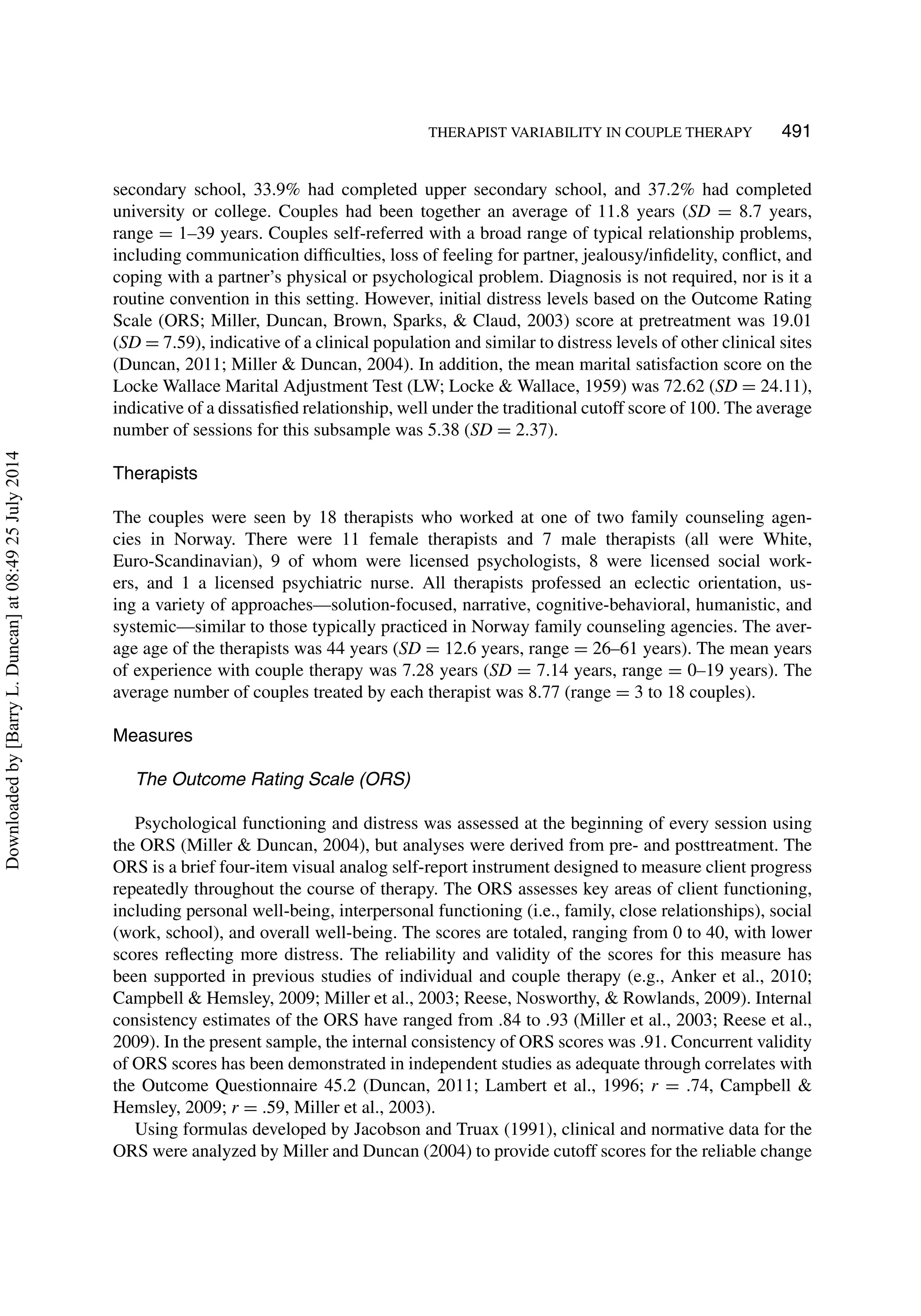 THERAPIST VARIABILITY IN COUPLE THERAPY 491
secondary school, 33.9% had completed upper secondary school, and 37.2% had completed
university or college. Couples had been together an average of 11.8 years (SD = 8.7 years,
range = 1–39 years. Couples self-referred with a broad range of typical relationship problems,
including communication difﬁculties, loss of feeling for partner, jealousy/inﬁdelity, conﬂict, and
coping with a partner’s physical or psychological problem. Diagnosis is not required, nor is it a
routine convention in this setting. However, initial distress levels based on the Outcome Rating
Scale (ORS; Miller, Duncan, Brown, Sparks, & Claud, 2003) score at pretreatment was 19.01
(SD = 7.59), indicative of a clinical population and similar to distress levels of other clinical sites
(Duncan, 2011; Miller & Duncan, 2004). In addition, the mean marital satisfaction score on the
Locke Wallace Marital Adjustment Test (LW; Locke & Wallace, 1959) was 72.62 (SD = 24.11),
indicative of a dissatisﬁed relationship, well under the traditional cutoff score of 100. The average
number of sessions for this subsample was 5.38 (SD = 2.37).
Therapists
The couples were seen by 18 therapists who worked at one of two family counseling agen-
cies in Norway. There were 11 female therapists and 7 male therapists (all were White,
Euro-Scandinavian), 9 of whom were licensed psychologists, 8 were licensed social work-
ers, and 1 a licensed psychiatric nurse. All therapists professed an eclectic orientation, us-
ing a variety of approaches—solution-focused, narrative, cognitive-behavioral, humanistic, and
systemic—similar to those typically practiced in Norway family counseling agencies. The aver-
age age of the therapists was 44 years (SD = 12.6 years, range = 26–61 years). The mean years
of experience with couple therapy was 7.28 years (SD = 7.14 years, range = 0–19 years). The
average number of couples treated by each therapist was 8.77 (range = 3 to 18 couples).
Measures
The Outcome Rating Scale (ORS)
Psychological functioning and distress was assessed at the beginning of every session using
the ORS (Miller & Duncan, 2004), but analyses were derived from pre- and posttreatment. The
ORS is a brief four-item visual analog self-report instrument designed to measure client progress
repeatedly throughout the course of therapy. The ORS assesses key areas of client functioning,
including personal well-being, interpersonal functioning (i.e., family, close relationships), social
(work, school), and overall well-being. The scores are totaled, ranging from 0 to 40, with lower
scores reﬂecting more distress. The reliability and validity of the scores for this measure has
been supported in previous studies of individual and couple therapy (e.g., Anker et al., 2010;
Campbell & Hemsley, 2009; Miller et al., 2003; Reese, Nosworthy, & Rowlands, 2009). Internal
consistency estimates of the ORS have ranged from .84 to .93 (Miller et al., 2003; Reese et al.,
2009). In the present sample, the internal consistency of ORS scores was .91. Concurrent validity
of ORS scores has been demonstrated in independent studies as adequate through correlates with
the Outcome Questionnaire 45.2 (Duncan, 2011; Lambert et al., 1996; r = .74, Campbell &
Hemsley, 2009; r = .59, Miller et al., 2003).
Using formulas developed by Jacobson and Truax (1991), clinical and normative data for the
ORS were analyzed by Miller and Duncan (2004) to provide cutoff scores for the reliable change
Downloadedby[BarryL.Duncan]at08:4925July2014
 