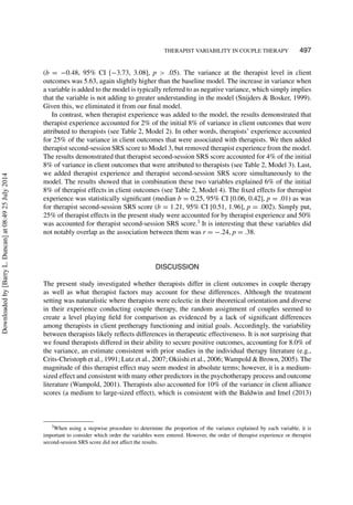 THERAPIST VARIABILITY IN COUPLE THERAPY 497
(b = −0.48, 95% CI [−3.73, 3.08], p > .05). The variance at the therapist level in client
outcomes was 5.63, again slightly higher than the baseline model. The increase in variance when
a variable is added to the model is typically referred to as negative variance, which simply implies
that the variable is not adding to greater understanding in the model (Snijders & Bosker, 1999).
Given this, we eliminated it from our ﬁnal model.
In contrast, when therapist experience was added to the model, the results demonstrated that
therapist experience accounted for 2% of the initial 8% of variance in client outcomes that were
attributed to therapists (see Table 2, Model 2). In other words, therapists’ experience accounted
for 25% of the variance in client outcomes that were associated with therapists. We then added
therapist second-session SRS score to Model 3, but removed therapist experience from the model.
The results demonstrated that therapist second-session SRS score accounted for 4% of the initial
8% of variance in client outcomes that were attributed to therapists (see Table 2, Model 3). Last,
we added therapist experience and therapist second-session SRS score simultaneously to the
model. The results showed that in combination these two variables explained 6% of the initial
8% of therapist effects in client outcomes (see Table 2, Model 4). The ﬁxed effects for therapist
experience was statistically signiﬁcant (median b = 0.25, 95% CI [0.06, 0.42], p = .01) as was
for therapist second-session SRS score (b = 1.21, 95% CI [0.51, 1.96], p = .002). Simply put,
25% of therapist effects in the present study were accounted for by therapist experience and 50%
was accounted for therapist second-session SRS score.3
It is interesting that these variables did
not notably overlap as the association between them was r = −.24, p = .38.
DISCUSSION
The present study investigated whether therapists differ in client outcomes in couple therapy
as well as what therapist factors may account for these differences. Although the treatment
setting was naturalistic where therapists were eclectic in their theoretical orientation and diverse
in their experience conducting couple therapy, the random assignment of couples seemed to
create a level playing ﬁeld for comparison as evidenced by a lack of signiﬁcant differences
among therapists in client pretherapy functioning and initial goals. Accordingly, the variability
between therapists likely reﬂects differences in therapeutic effectiveness. It is not surprising that
we found therapists differed in their ability to secure positive outcomes, accounting for 8.0% of
the variance, an estimate consistent with prior studies in the individual therapy literature (e.g.,
Crits-Christoph et al., 1991; Lutz et al., 2007; Okiishi et al., 2006; Wampold & Brown, 2005). The
magnitude of this therapist effect may seem modest in absolute terms; however, it is a medium-
sized effect and consistent with many other predictors in the psychotherapy process and outcome
literature (Wampold, 2001). Therapists also accounted for 10% of the variance in client alliance
scores (a medium to large-sized effect), which is consistent with the Baldwin and Imel (2013)
3When using a stepwise procedure to determine the proportion of the variance explained by each variable, it is
important to consider which order the variables were entered. However, the order of therapist experience or therapist
second-session SRS score did not affect the results.
Downloadedby[BarryL.Duncan]at08:4925July2014
 