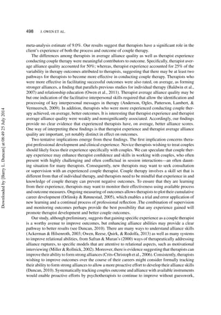 498 J. OWEN ET AL.
meta-analysis estimate of 9.0%. Our results suggest that therapists have a signiﬁcant role in the
client’s experience of both the process and outcome of couple therapy.
The differences among therapists in average alliance quality as well as therapist experience
conducting couple therapy were meaningful contributors to outcome. Speciﬁcally, therapist aver-
age alliance quality accounted for 50%; whereas, therapist experience accounted for 25% of the
variability in therapy outcomes attributed to therapists, suggesting that there may be at least two
pathways for therapists to become more effective in conducting couple therapy. Therapists who
were more effective in facilitating successful outcomes were also rated, on average, as forming
stronger alliances, a ﬁnding that parallels previous studies for individual therapy (Baldwin et al.,
2007) and relationship education (Owen et al., 2011). Therapist average alliance quality may be
but one indication of the facilitative interpersonal skills required that allow the identiﬁcation and
processing of key interpersonal messages in therapy (Anderson, Ogles, Patterson, Lambert, &
Vermeersch, 2009). In addition, therapists who were more experienced conducting couple ther-
apy achieved, on average, better outcomes. It is interesting that therapist experience and therapist
average alliance quality were weakly and nonsigniﬁcantly associated. Accordingly, our ﬁndings
provide no clear evidence that experienced therapists have, on average, better alliance scores.
One way of interpreting these ﬁndings is that therapist experience and therapist average alliance
quality are important, yet notably distinct in effect on outcomes.
Two tentative implications emerge from these ﬁndings. The ﬁrst implication concerns thera-
pist professional development and clinical experience. Novice therapists wishing to treat couples
should likely focus their experience speciﬁcally with couples. We can speculate that couple ther-
apy experience may enhance therapist conﬁdence and skills in working with couples, who often
present with highly challenging and often conﬂictual in session interactions—an often daunt-
ing situation for many therapists. Consequently, new therapists may want to seek consultation
or supervision with an experienced couple therapist. Couple therapy involves a skill set that is
different from that of individual therapy, and therapists need to be mindful that experience in and
knowledge of couple therapy can prevent negative outcomes. To ensure that they are learning
from their experience, therapists may want to monitor their effectiveness using available process
and outcome measures. Ongoing measuring of outcomes allows therapists to plot their cumulative
career development (Orlinsky & Rønnestad, 2005), which enables a trial and error application of
new learning and a continual process of professional reﬂection .The combination of supervision
and monitoring outcomes perhaps provide the best possibility that any experience gained will
promote therapist development and better couple outcomes.
Our study, although preliminary, suggests that gaining speciﬁc experience as a couple therapist
is a worthy avenue to improve outcomes, but enhancing alliance abilities may provide a clear
pathway to better results (see Duncan, 2010). There are many ways to understand alliance skills
(Ackerman & Hilsenroth, 2003; Owen, Reese, Quirk, & Rodolfa, 2013) as well as many systems
to improve relational abilities, from Safran & Muran’s (2000) ways of therapeutically addressing
alliance ruptures, to speciﬁc models that are attentive to relational aspects, such as motivational
interviewing (Miller & Rollnick, 2002). Moreover, there is evidence suggesting that therapists can
improve their ability to form strong alliances (Crits-Christoph et al., 2006). Consistently, therapists
wishing to improve outcomes over the course of their careers might consider formally tracking
their ability to form strong alliances to allow a more proactive effort to develop their alliance skills
(Duncan, 2010). Systematically tracking couples outcome and alliance with available instruments
would enable proactive efforts by psychotherapists to continue to improve without guesswork,
Downloadedby[BarryL.Duncan]at08:4925July2014
 