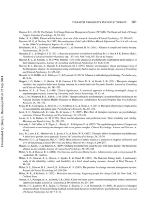 THERAPIST VARIABILITY IN COUPLE THERAPY 501
Duncan, B. L. (2012). The Partners for Change Outcome Management System (PCOMS): The Heart and Soul of Change
Project. Canadian Psychology, 53, 93–104.
Farber, B. A. (2003). Patient self-disclosure: A review of the research. Journal of Clinical Psychology, 59, 589–600.
Freeston, M. H., & Plechaty, M. (1997). Reconsideration of the Locke-Wallace Marital Adjustment Test: Is it still relevant
for the 1990s? Psychological Reports, 81, 419–434.
Friedlander, M. L., Escudero, V., Heatherington, L., & Diamond, G. M. (2011). Alliance in couple and family therapy.
Psychotherapy, 48, 25–33.
Hamaker, E. L., & Klugkist, I. G. (2011). Bayesian estimation in multilevel modeling. In J. J. Hox & J. K. Roberts (Eds.),
Handbook of advanced multilevel analysis (pp. 137–161). New York, NY: Taylor & Francis.
Hatcher, R. L., & Barends, A. W. (1996). Patients’ view of the alliance in psychotherapy: Exploratory factor analysis of
three alliance measures. Journal of Consulting and Clinical Psychology, 64, 1326–1336.
Hatcher, R. L., Barends, A., Hansell, J., & Gutfreund, M. J. (1995). Patients’ and therapists’ shared and unique views of
the therapeutic alliance: An investigation using conﬁrmatory factor analysis in a nested design. Journal of Consulting
and Clinical Psychology, 63, 636–643.
Horvath, A. O., Del Re, A. C., Fl¨uckiger, C., & Symonds, D. (2011). Alliance in individual psychotherapy. Psychotherapy,
48, 9–16.
Huppert, J. D., Bufka, L. F., Barlow, D. H., Gorman, J. M., Shear, M. K., & Woods, S. W. (2001). Therapists, therapist
variables, and cognitive-behavioral therapy outcome in a multicenter trial for panic disorder. Journal of Consulting
and Clinical Psychology, 69, 747–755.
Jacobson, N. S., & Truax, P. (1991). Clinical signiﬁcance: A statistical approach to deﬁning meaningful change in
psychotherapy research. Journal of Consulting and Clinical Psychology, 59, 12–19.
Kim, D. M., Wampold, B. E., & Bolt, D. M. (2006). Therapist effects in psychotherapy: A random effects modeling of the
National Institute of Mental Health Treatment of Depression Collaborative Research Program data. Psychotherapy
Research, 16, 161–172.
Kraus, D. R., Castonguay, L., Boswell, J. F., Nordberg, S. S., & Hayes, J. A. (2011). Therapist effectiveness: Implications
for accountability and patient care. Psychotherapy Research, 21, 267–276.
Leon, S. C., Martinovich, Z., Lutz, W., & Lyons, J. S. (2005). The effect of therapist experience on psychotherapy
outcomes. Clinical Psychology and Psychotherapy, 12, 417–426.
Locke, H. J., & Wallace, K. M. (1959). Short marital-adjustment and prediction tests: Their reliability and validity.
Marriage and Family Living, 21, 251–255.
Luborsky, L., McLellan, A. T., Diguer, L., Woody, G., & Seligman, D. A. (1997). The psychotherapist matters: Comparison
of outcomes across twenty-two therapists and seven patient samples. Clinical Psychology: Science and Practice, 4,
53–65.
Lutz, W., Leon, S. C., Martinovich, Z., Lyons, J. S., & Stiles, W. B. (2007). Therapist effects in outpatient psychotherapy:
A three-level growth curve approach. Journal of Counseling Psychology, 54, 32–39.
Maramba, G. G., & Nagayama Hall, G. (2002) Meta-analyses of ethnic match as a predictor of dropout, utilization, and
level of functioning. Cultural Diversity and Ethnic Minority Psychology, 8, 290–297.
Marcus, D., Kashy, D., & Baldwin, S. (2009). Studying psychotherapy using the one-with-many design: The therapeutic
alliance as an exemplar. Journal of Counseling Psychology, 56, 537–548.
Miller, S. D., & Duncan, B. L. (2004). The Outcome and Session Rating Scales: Administration and scoring manual. Ft.
Lauderdale, FL: Authors.
Miller, S. D., Duncan, B. L., Brown, J., Sparks, J., & Claud, D. (2003). The Outcome Rating Scale: A preliminary
study of the reliability, validity, and feasibility of a brief visual analog measure. Journal of Brief Therapy, 2,
91–100.
Miller, S. L., Duncan, B. L., Sorrell, R., & Brown, G. S. (2005). The partners for change outcome management system.
Journal of Clinical Psychology, 61, 199–208.
Miller, W. R., & Rollnick, S. (2002). Motivation interviewing: Preparing people for change (2nd ed). New York, NY:
Guilford Press.
Nyman, S. J., Nafziger, M. A., & Smith, T. B. (2010). Client outcomes across counselor training level within a multitiered
supervision model. Journal of Counseling & Development, 88, 204–209.
Okiishi, J. C., Lambert, M. J., Eggett, D., Nielsen, L., Dayton, D. D., & Vermeersch, D. (2006). An analysis of therapist
treatment effects: Toward providing feedback to individual therapists on their clients’ psychotherapy outcome. Journal
of Clinical Psychology, 62, 1157–1172.
Downloadedby[BarryL.Duncan]at08:4925July2014
 