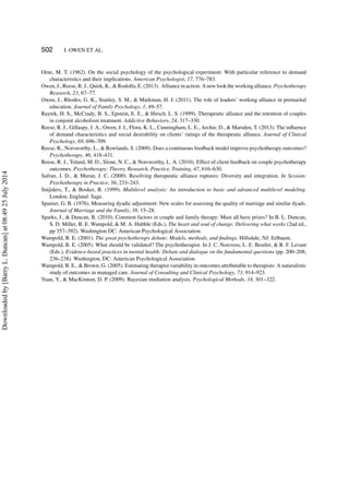 502 J. OWEN ET AL.
Orne, M. T. (1962). On the social psychology of the psychological experiment: With particular reference to demand
characteristics and their implications. American Psychologist, 17, 776–783.
Owen, J., Reese, R. J., Quirk, K., & Rodolfa, E. (2013). Alliance in action: A new look the working alliance. Psychotherapy
Research, 23, 67–77.
Owen, J., Rhodes, G. K., Stanley, S. M., & Markman, H. J. (2011). The role of leaders’ working alliance in premarital
education. Journal of Family Psychology, 1, 49–57.
Raytek, H. S., McCrady, B. S., Epstein, E. E., & Hirsch, L. S. (1999). Therapeutic alliance and the retention of couples
in conjoint alcoholism treatment. Addictive Behaviors, 24, 317–330.
Reese, R. J., Gillaspy, J. A., Owen, J. J., Flora, K. L., Cunningham, L. E., Archie, D., & Marsden, T. (2013). The inﬂuence
of demand characteristics and social desirability on clients’ ratings of the therapeutic alliance. Journal of Clinical
Psychology, 69, 696–709.
Reese, R., Norsworthy, L., & Rowlands, S. (2009). Does a continuous feedback model improve psychotherapy outcomes?
Psychotherapy, 46, 418–431.
Reese, R. J., Toland, M. D., Slone, N. C., & Norsworthy, L. A. (2010). Effect of client feedback on couple psychotherapy
outcomes. Psychotherapy: Theory, Research, Practice, Training, 47, 616–630.
Safran, J. D., & Muran, J. C. (2000). Resolving therapeutic alliance ruptures: Diversity and integration. In Session:
Psychotherapy in Practice, 56, 233–243.
Snijiders, T., & Bosker, R. (1999). Multilevel analysis: An introduction to basic and advanced multilevel modeling.
London, England: Sage.
Spanier, G. B. (1976). Measuring dyadic adjustment: New scales for assessing the quality of marriage and similar dyads.
Journal of Marriage and the Family, 38, 15–28.
Sparks, J., & Duncan, B. (2010). Common factors in couple and family therapy: Must all have prizes? In B. L. Duncan,
S. D. Miller, B. E. Wampold, & M. A. Hubble (Eds.), The heart and soul of change: Delivering what works (2nd ed.,
pp 357–392). Washington DC: American Psychological Association.
Wampold, B. E. (2001). The great psychotherapy debate: Models, methods, and ﬁndings. Hillsdale, NJ: Erlbaum.
Wampold, B. E. (2005). What should be validated? The psychotherapist. In J. C. Norcross, L. E. Beutler, & R. F. Levant
(Eds.), Evidence-based practices in mental health: Debate and dialogue on the fundamental questions (pp. 200–208,
236–238). Washington, DC: American Psychological Association.
Wampold, B. E., & Brown, G. (2005). Estimating therapist variability in outcomes attributable to therapists: A naturalistic
study of outcomes in managed care. Journal of Consulting and Clinical Psychology, 73, 914–923.
Yuan, Y., & MacKinnon, D. P. (2009). Bayesian mediation analysis. Psychological Methods, 14, 301–322.
Downloadedby[BarryL.Duncan]at08:4925July2014
 