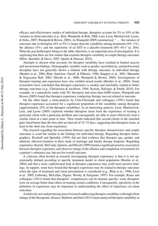 THERAPIST VARIABILITY IN COUPLE THERAPY 489
efﬁcacy and effectiveness studies of individual therapy, therapists account for 5% to 10% of the
variance in client outcomes (e.g., Kim, Wampold, & Bolt, 2006; Lutz, Leon, Martinovich, Lyons,
& Stiles, 2007; Wampold & Brown, 2005). As Wampold (2005) summarized, “ . . . the variance of
outcomes due to therapists (8% to 9%) is larger than the variability among treatments (0%–1%),
the alliance (5%), and the superiority of an EST to a placebo treatment (0%–4%)” (p. 204).
What the psychotherapist brings to the table, therefore, is an important area of investigation. It is
surprising that there are few studies that examine therapist variability in couple therapy outcomes
(Blow, Sprenkle, & Davis, 2007; Sparks & Duncan, 2010).
Attempts to discern what accounts for therapist variability have resulted in limited success
and inconsistent ﬁndings. Demographic variables such as gender, race/ethnicity, and professional
discipline have not generally shown a relation with therapy outcomes in individual therapy
(Beutler et al., 2004; Blatt, Sanislow, Zuroff, & Pilkonis, 1996; Huppert et al., 2001; Maramba
& Nagayama Hall, 2002; Okiishi et al., 2006; Wampold & Brown, 2005). Investigations of
therapist training and experience have also yielded mixed results (Beulter et al., 2004). Some
researchers have concluded that therapist experience is weakly and unreliably related to better
therapy outcomes (e.g., Christensen & Jacobson, 1994; Nyman, Nafziger, & Smith, 2010). For
example, in a naturalistic study with 581 therapists and more than 6,000 clients, Wampold and
Brown (2005) found that therapist experience conducting therapy was not related to outcome.
On the other hand, a meta-analysis by Crits-Christoph and colleagues (1991) found that
therapist experience accounted for a signiﬁcant proportion of the variability among therapists
(approximately 25% of the therapist variability). In an interesting analysis, Leon, Martinovich,
Lutz, and Lyons (2005) explored whether therapists learn from the experience of treating a
particular client with a particular problem and consequently are able to more effectively treat a
similar client at a later point in time. Their results indicated that second clients in the matched
pairs fared better than the ﬁrst after an interval of 15–75 days, suggesting that therapists learn, at
least in the short run, from experience.
The research regarding the association between speciﬁc therapist characteristics and couple
outcomes is scant but similar to the ﬁndings for individual therapy. Regarding therapist demo-
graphics, Bischoff and Sprenkle (1993) did not ﬁnd evidence that therapist age, gender, and
ethnicity affected retention in their study of marriage and family therapy dropouts. Regarding
experience, Raytek, McCrady, Epstein, and Hirsch (1999) found a signiﬁcant positive association
between therapist experience and observer ratings of the alliance and completion of treatment for
a partner’s substance use, but not for overall outcome.
A criticism often leveled at research investigating therapist experience is that it is not op-
erationally deﬁned according to speciﬁc treatment model or client population (Beutler et al.,
2004) and that a more sophisticated look at therapist experience may yield more positive ﬁnd-
ings. In support, some have found that therapist experience may be related to therapy outcomes
when the type of treatment and client presentation is considered (e.g., Blatt et al., 1996; Leon
et al., 2005; Luborsky, McLellan, Diguer, Woody, & Seligman, 1997). For example, Kraus and
colleagues (2011) found that therapists’ competencies can be domain speciﬁc; some therapists
were on average better than others at treating certain conditions. Consequently, speciﬁcity in the
deﬁnition of experience may be important in understanding the effect of experience on client
outcomes.
A relatively new and promising area of research addressing therapist variability is through client
ratings of the therapeutic alliance. Baldwin and Imel (2013) meta-analyzed therapist variability in
Downloadedby[BarryL.Duncan]at08:4925July2014
 