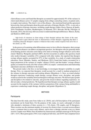 490 J. OWEN ET AL.
client alliance scores and found that therapists accounted for approximately 9% of the variance in
client-rated alliance across 15 samples ranging from college counseling centers, in-patient units,
to couples interventions. The client’s view of the alliance—the emotional bond and the agreement
between the client and therapist about the goals and tasks of therapy (Bordin, 1979)—is not only a
robust predictor of therapy outcomes, including couple therapy (Anker, Owen, Duncan, & Sparks,
2010; Friedlander, Escudero, Heatherington, & Diamond, 2011; Horvath, Del Re, Fl¨uckiger, &
Symonds, 2011), but also may offer an avenue to understand therapist differences. Marcus, Kashy,
and Baldwin (2009) noted:
. . . high levels of consensus in client ratings of their therapist indicate that clients of the same
therapist tend to agree about the traits or characteristics of their therapist, suggesting that there is
something about the therapist’s manner or behavior that evokes similar response from all of his or
her clients. (p. 538)
In the process of examining what differentiates more (or less) effective therapists, their average
ability to form alliances can address an important question: Are therapists who are generally better
at facilitating positive outcomes more likely to be rated as forming stronger alliances across their
clients? Baldwin, Wampold, and Imel (2007), the ﬁrst researchers to address this question, found
only modest therapist variability (2%) compared with other studies, but reported that therapist
average alliance quality accounted for 97% of that variability. In a study of couple relationship
education, Owen, Rhoades, Stanley, and Markman (2011) found that leaders accounted for a
larger proportion of the variance in couples’ alliance (29.6%) and that leaders’ average alliance
quality accounted for nearly all of the variance (99%) in couples’ communication and relationship
adjustment outcomes attributed to the leaders.
The present study is the ﬁrst, to our knowledge, to investigate therapist variability in couple
therapy. First, we expected that therapists would account for a small to medium proportion of
the variance in therapy outcomes and working alliance (Hypothesis 1). Next, we tested whether
therapist experience conducting couple therapy, average alliance score, discipline, and gender
would account for the variability between therapists in therapy outcomes. We did not expect gender
and discipline to be related to outcome, and given the mixed evidence regarding experience, we
did not make a formal prediction. We hypothesized that therapist average alliance quality would
account for the majority of the variance with less proportion of the variance being attributable to
experience conducting couple therapy, discipline, and gender (Hypothesis 2).
METHOD
Participants
The data from this study came from Anker et al. (2010), and a full description of the participant
recruitment can be found there. For the purpose of this study, we used a subsample of clients
who attended a minimum of three sessions (n = 316 clients, 158 couples, and 18 therapists).
Three sessions was the minimum number of sessions for clients to have a second-session alliance
score, a common time to assess early alliance, and to have a therapy outcome score at a future
session. Couples were White, Euro-Scandinavian, heterosexual, and had a mean age of 38.54 years
(SD = 8.47). Most participants (70%) were employed full-time; and 28.9% had completed lower
Downloadedby[BarryL.Duncan]at08:4925July2014
 