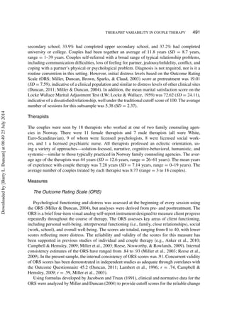 THERAPIST VARIABILITY IN COUPLE THERAPY 491
secondary school, 33.9% had completed upper secondary school, and 37.2% had completed
university or college. Couples had been together an average of 11.8 years (SD = 8.7 years,
range = 1–39 years. Couples self-referred with a broad range of typical relationship problems,
including communication difﬁculties, loss of feeling for partner, jealousy/inﬁdelity, conﬂict, and
coping with a partner’s physical or psychological problem. Diagnosis is not required, nor is it a
routine convention in this setting. However, initial distress levels based on the Outcome Rating
Scale (ORS; Miller, Duncan, Brown, Sparks, & Claud, 2003) score at pretreatment was 19.01
(SD = 7.59), indicative of a clinical population and similar to distress levels of other clinical sites
(Duncan, 2011; Miller & Duncan, 2004). In addition, the mean marital satisfaction score on the
Locke Wallace Marital Adjustment Test (LW; Locke & Wallace, 1959) was 72.62 (SD = 24.11),
indicative of a dissatisﬁed relationship, well under the traditional cutoff score of 100. The average
number of sessions for this subsample was 5.38 (SD = 2.37).
Therapists
The couples were seen by 18 therapists who worked at one of two family counseling agen-
cies in Norway. There were 11 female therapists and 7 male therapists (all were White,
Euro-Scandinavian), 9 of whom were licensed psychologists, 8 were licensed social work-
ers, and 1 a licensed psychiatric nurse. All therapists professed an eclectic orientation, us-
ing a variety of approaches—solution-focused, narrative, cognitive-behavioral, humanistic, and
systemic—similar to those typically practiced in Norway family counseling agencies. The aver-
age age of the therapists was 44 years (SD = 12.6 years, range = 26–61 years). The mean years
of experience with couple therapy was 7.28 years (SD = 7.14 years, range = 0–19 years). The
average number of couples treated by each therapist was 8.77 (range = 3 to 18 couples).
Measures
The Outcome Rating Scale (ORS)
Psychological functioning and distress was assessed at the beginning of every session using
the ORS (Miller & Duncan, 2004), but analyses were derived from pre- and posttreatment. The
ORS is a brief four-item visual analog self-report instrument designed to measure client progress
repeatedly throughout the course of therapy. The ORS assesses key areas of client functioning,
including personal well-being, interpersonal functioning (i.e., family, close relationships), social
(work, school), and overall well-being. The scores are totaled, ranging from 0 to 40, with lower
scores reﬂecting more distress. The reliability and validity of the scores for this measure has
been supported in previous studies of individual and couple therapy (e.g., Anker et al., 2010;
Campbell & Hemsley, 2009; Miller et al., 2003; Reese, Nosworthy, & Rowlands, 2009). Internal
consistency estimates of the ORS have ranged from .84 to .93 (Miller et al., 2003; Reese et al.,
2009). In the present sample, the internal consistency of ORS scores was .91. Concurrent validity
of ORS scores has been demonstrated in independent studies as adequate through correlates with
the Outcome Questionnaire 45.2 (Duncan, 2011; Lambert et al., 1996; r = .74, Campbell &
Hemsley, 2009; r = .59, Miller et al., 2003).
Using formulas developed by Jacobson and Truax (1991), clinical and normative data for the
ORS were analyzed by Miller and Duncan (2004) to provide cutoff scores for the reliable change
Downloadedby[BarryL.Duncan]at08:4925July2014
 